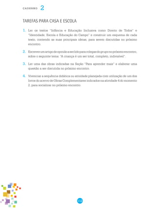 112
cade r n o 2
1.	 Ler os textos “Infância e Educação Inclusiva como Direito de Todos” e
“Identidade, Escola e Educação do Campo” e construir um esquema de cada
texto, contendo as suas principais ideias, para serem discutidas no próximo
encontro.
2.	 Escreverumartigodeopiniãoaserlidoparacolegasdogruponopróximoencontro,
sobre o seguinte tema: “A criança é um ser total, completo, indivisível”.
3.	 Ler uma das obras indicadas na Seção “Para aprender mais” e elaborar uma
questão a ser discutida no próximo encontro.
4.	 Vivenciar a sequência didática ou atividade planejada com utilização de um dos
livros do acervo de Obras Complementares indicados na atividade 4 do momento
2, para socializar no próximo encontro.
Tarefas para casa e escola
 