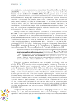 12
cade r n o 2
um pecador nato e por ter uma natureza de má índole. Para o filósofo Thomas Hobbes
(1588-1679), os homens são maus por natureza, ou segundo sua frase célebre: “o
homem é o lobo do homem” (HOBBES, 1979). Portanto, por ser fruto do pecado
original, os instintos infantis deveriam ser reprimidos e uma boa educação era ter a
criança nas mãos. A criança, por sua natureza frágil e vulnerável, pode ser facilmente
desviada e corrompida, logo, precisa ser educada e controlada. Essa proposta de
educação vincula-se a uma tradição puritana e valoriza o princípio da boa conduta
(JAMES, JENKS e PROUT, 2002). O que está em evidência nessa concepção é a
moralização e civilização da criança, como uma forma de proteger a sociedade. Para
isso, são efetivadas práticas pedagógicas de correção, adestramento, controle e
aprimoramento do corpo e da mente infantis.
Ainda que tardia, essa concepção esteve em evidência no Brasil, entre os séculos
XIX e XX, e a ideia de periculosidade aparece na literatura da época, principalmente,
quando se faz referência às camadas sociais desfavorecidas. A criança que mais
aparecia nesses documentos – aos olhos da elite – era aquela que carecia de proteção
do Estado e precisava ser “corrigida” e “reeducada”. A criança era representada como
potencialmente perigosa ou personificava o perigo, enquanto viciosa, pervertida,
criminosa (RIZZINI, 2011). Para ilustrar essa afirmação, destacamos, do estudo de
Rizzini (2011), um trecho do discurso do Dr. Alfredo Ferreira de Magalhães, proferido
na sessão inaugural do I Congresso Brasileiro de Protecção à Infância, em 1922.
Quando recolhemos um pequeno ser atirado sosinho nas tumultuosas marêtas dos refolhos
sociais, victima de paes indignos ou de taras profundas, não é elle que nós protegemos,
são as pessôas honestas que defendemos; quando tentamos chamar ou fazer voltar
á saúde physica ou moral seres decadentes e fracos, ameaçados pela contaminação do
crime, é a própria sociedade que defendemos contra agressões das quais, para ella
mesma, o abandono das crianças constittue uma ameaça ou um presságio (Dr. Alfredo
Ferreira de Magalhães, 1922, apud RIZZINI, 2011, p. 84 – grifos de acordo com o texto).
Ocorreram mudanças significativas nas sociedades ocidentais, entre os
séculos XVII e XVIII, que influenciaram as concepções posteriores. Entre elas, a
constituição familiar tornou-se, sobretudo, nuclear e privada, e despontaram as
ideias de Jan Amos Comenius (1592-1670), que defendia a universalização da
escola e reconhecia que todos os homens têm direito ao conhecimento (COMENIUS,
2006). A institucionalização definiu as funções da escola e da família na formação
e orientação das crianças, agora com base em representações e expectativas do
que é ser criança e considerando a infância como uma fase na vida das crianças. É,
portanto,comamodernafamílianucleareprivadaqueacriança,sobretudodaEuropa
burguesa, passou a ser considerada por um conjunto de características próprias e
por sua fragilidade e vulnerabilidade, distintas das dos adultos. A individualização
e a institucionalização da criança favoreceram a constituição da ideia de infância
de modo semelhante ao que hoje se conhece (BÜHLER-NIEDERBERGER, 2010;
BARALDI, 1997).
Esse processo foi ampliado às outras classes e são propagadas as ideias de John
Locke (1632-1704) e Jean-Jacques Rousseau (1712-1778) para “criança” e “infância”:
o primeiro, por considerar que as crianças são seres passivos e que a aprendizagem
 