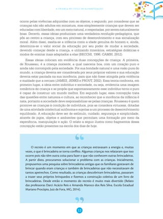 13
a criança no ciclo de alfabetização
ocorre pelas vivências adquiridas com os objetos; o segundo, por considerar que as
crianças não são adultos em miniatura, mas simplesmente crianças que devem ser
educadas com liberdade, em um meio natural, e respeitadas, por serem naturalmente
boas. Decerto, essas ideias produziram uma verdadeira revolução pedagógica, que
pôs ao centro a criança, com seu processo de desenvolvimento e sua socialização
moral. Além disso, exalta-se a infância como a idade genuína do homem e, ainda,
determina-se o valor social da educação por seu poder de mudar a sociedade,
devendo começar desde a criança, e utilizando itinerários, estratégias didáticas e
modos de ensinar mais adaptados a elas (BECCHI, 1996; CAMBI, 2012).
Essas ideias colocam em evidência duas concepções de criança: A primeira,
de Rousseau, é a criança inocente, a qual nasceria boa, com um coração puro e
ainda não corrompido pela sociedade. Por sua bondade natural e uma visão pura do
mundo, a criança deveria ser considerada por seus próprios valores e sua educação
deveria estar pautada na sua inocência, para que não fosse atingida pela violência
e maldade que a cercam (JAMES, JENKS e PROUT, 2002). Essa teoria confronta, em
primeiro lugar, a ideia entre indivíduo e sociedade, ou seja, evidencia uma imagem
romântica de criança e se propõe que espontaneamente esse indivíduo terno e puro
é capaz de construir um mundo melhor. Em segundo lugar, essa concepção trata
das questões entre natureza e cultura, ao reconhecer que a inocência da infância é
nata, portanto a sociedade deve responsabilizar-se pelas crianças. Rousseau é quem
promove as crianças à condição de indivíduos, pois as considera virtuosas, dotadas
de uma atividade intelectual autônoma e sujeitas a um processo de desenvolvimento
equilibrado. A educação deve ser de estímulo, cuidado, segurança e simplicidade,
através de jogos, objetos e ambientes que permitam uma formação por meio da
experiência, manipulação e ação. O relato a seguir ilustra como fragmentos dessa
concepção estão presentes na escola dos dias de hoje.
O recreio é um momento em que as crianças extravasam a energia e, muitas
vezes, o que é brincadeira se torna conflito. Algumas crianças nos relataram que isso
ocorre pois não têm outra coisa para fazer e que não conhecem outras brincadeiras.
A partir disto, procuramos solucionar o problema com as crianças. Inicialmente,
propusemos uma pesquisa sobre brincadeiras antigas que os familiares gostavam de
brincar quando eram crianças e também de brincadeiras que não necessitavam de
tantos apetrechos. Como resultado, as crianças descobriram brincadeiras, passaram
a trazer seus próprios brinquedos e fizemos a construção coletiva de um livro de
brincadeiras. Desde então o momento do recreio é muito mais divertido (Relato
das professoras Darci Acácio Reis e Amanda Maroco dos Reis Silva. Escola Estadual
Mariano Procópio, Juiz de Fora, MG, 2014).
 