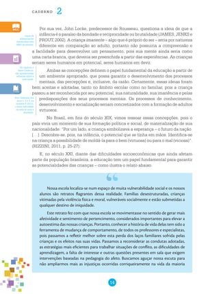 14
cade r n o 2
Por sua vez, John Locke, predecessor de Rousseau, questiona a ideia de que a
infância é o paraíso da bondade e reciprocidade ou brutalidade (JAMES, JENKS e
PROUT, 2002). A criança imanente – algo que é próprio do ser – seria por natureza
diferente em comparação ao adulto, portanto não possuiria a compreensão e
a facilidade para desenvolver um pensamento, pois sua mente ainda seria como
uma carta branca, que deveria ser preenchida a partir das experiências. As crianças
seriam seres humanos em potencial, seres humanos em devir.
Ambas as concepções definem o papel fundamental da educação a partir de
um ambiente apropriado, que possa garantir o desenvolvimento dos processos
mentais, das percepções e, inclusive, da razão. Certamente, essas ideias foram
bem aceitas e adotadas, tanto no âmbito escolar como no familiar, pois a criança
passou a ser reconhecida por seu potencial, sua naturalidade, sua imanência e pelas
predisposições dos seus processos mentais. Os processos de conhecimento,
desenvolvimento e socialização seriam concretizados com a formação de adultos
virtuosos.
No Brasil, em fins do século XIX, vimos ressoar essas concepções, pois o
país vivia um momento de sua formação política e social, de materialização de sua
nacionalidade. “Por um lado, a criança simbolizava a esperança – o futuro da nação.
[…]. Descobre-se, pois, na infância, o potencial que se tinha em mãos. Identifica-se
na criança a possibilidade de moldá-la para o bem (virtuosa) ou para o mal (viciosa)”.
(RIZZINI, 2011, p. 25-27).
E, no século XXI, diante das dificuldades socioeconômicas que ainda afetam
parte da população brasileira, a educação tem um papel fundamental para garantir
as potencialidades das crianças – como ilustra o relato abaixo.
Nossa escola localiza-se num espaço de muita vulnerabilidade social e os nossos
alunos são retratos flagrantes dessa realidade. Famílias desestruturadas, crianças
vitimadas pela violência física e moral, vulneráveis socialmente e estão submetidas a
qualquer destino de iniquidade.
Este retrato fez com que nossa escola se movimentasse no sentido de gerar mais
afetividade e sentimento de pertencimento, considerados importantes para elevar a
autoestima das nossas crianças. Portanto, conhecer a história de vida delas tem sido a
ferramenta de mudança de comportamento, de todos os professores e especialistas,
pois passamos a refletir melhor sobre esta perda dos laços familiares sofrida pelas
crianças e os efeitos nas suas vidas. Passamos a reconsiderar as condutas adotadas,
as estratégias mais eficientes para trabalhar situações de conflito, as dificuldades de
aprendizagem, a falta de interesse e outras questões presentes em sala que exigem
intervenções baseadas na pedagogia do afeto. Buscamos aguçar nossa escuta para
não ampliarmos mais as injustiças ocorridas corriqueiramente na vida da maioria
Jogos de
alfabetização
distribuídos pelo
MEC às escolas.
No capítulo 2
deste Caderno,
são apresentadas
reflexões sobre a
ludicidade.
Nos Cadernos dos
anos 1, 2 e 3, na
unidade 4 (2012),
o tema ludicidade
na sala de aula é
abordado.
 