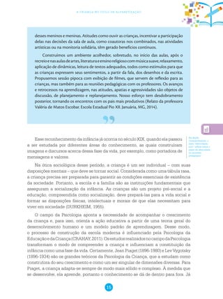 15
a criança no ciclo de alfabetização
desses meninos e meninas. Atitudes como ouvir as crianças, incentivar a participação
delas nas decisões da sala de aula, como coautoras nos combinados, nas atividades
artísticas ou na monitoria solidária, têm gerado benefícios contínuos.
Construímos um ambiente acolhedor, sobretudo, no início das aulas, após o
recreioenasaulasdeartes,literaturaeensinoreligiosocommúsicasuave,relaxamento,
aplicação de dinâmicas, leitura de textos adequados, todos como estímulos para que
as crianças expressem seus sentimentos, a partir da fala, dos desenhos e da escrita.
Propusemos sessão pipoca com exibição de filmes, que servem de reflexão para as
crianças, mas também para as reuniões pedagógicas com os professores. Os avanços
e retrocessos na aprendizagem, nas atitudes, apatias e agressividades são objetos de
discussão, de planejamento e replanejamento. Nosso esforço tem desdobramento
posterior, tornando os encontros com os pais mais produtivos (Relato da professora
Valéria de Matos Escobar. Escola Estadual Pio XII. Januária, MG, 2014).
Na Seção
Compartilhando, o
texto “Afetividade,
sim!” reflete sobre o
papel da afetividade
no processo
pedagógico.
Esse reconhecimento da infância já ocorria no século XIX, quando ela passou
a ser estudada por diferentes áreas do conhecimento, as quais construíram
imagens e discursos acerca dessa fase da vida, por exemplo, como portadora de
mensagens e valores.
Na ótica sociológica desse período, a criança é um ser individual – com suas
disposições mentais – que deve se tornar social. Considerada como uma tábula rasa,
a criança precisa ser preparada para garantir as condições essenciais de existência
da sociedade. Portanto, a escola e a família são as instituições fundamentais que
asseguram a socialização da infância. As crianças são um projeto pré-social e a
educação, compreendida como socialização, deve prepará-las para a vida social e
formar as disposições físicas, intelectuais e morais de que elas necessitam para
viver em sociedade (DURKHEIM, 1955).
O campo da Psicologia aponta a necessidade de acompanhar o crescimento
da criança e, para isso, orienta a ação educativa a partir de uma teoria geral do
desenvolvimento humano e um modelo padrão de aprendizagem. Desse modo,
o processo de construção da escola moderna é influenciado pela Psicologia da
EducaçãoedaCriança(CRAHAY,2011).OsestudosrealizadosnocampodaPsicologia
transformam o modo de compreender a criança e influenciam a constituição da
infância como uma fase da vida. Certamente, Jean Piaget (1896-1980) e Lev Vygotsky
(1896-1934) são os grandes teóricos da Psicologia da Criança, que a estudam como
construtora do seu crescimento e como um ser singular de dimensões diversas. Para
Piaget, a criança adapta-se sempre de modo mais sólido e complexo. À medida que
se desenvolve, ela aprende, portanto o conhecimento se dá de dentro para fora. Já
 