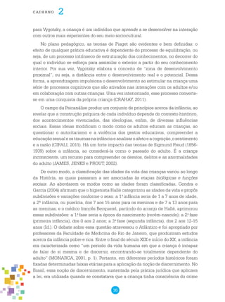 16
cade r n o 2
para Vygotsky, a criança é um indivíduo que aprende a se desenvolver na interação
com outros mais experientes do seu meio sociocultural.
No plano pedagógico, as teorias de Piaget são evidentes e bem definidas: o
efeito de qualquer prática educativa é dependente do processo de equilibração, ou
seja, de um processo intrínseco de estruturação dos conhecimentos, no decorrer do
qual o indivíduo se esforça para assimilar o exterior a partir do seu conhecimento
interior. Por sua vez, Vygotsky elabora o conceito de “zona de desenvolvimento
proximal”, ou seja, a distância entre o desenvolvimento real e o potencial. Dessa
forma, a aprendizagem impulsiona o desenvolvimento ao estimular na criança uma
série de processos cognitivos que são ativados nas interações com os adultos e/ou
em colaboração com outras crianças. Uma vez interiorizado, esse processo converte-
se em uma conquista da própria criança (CRAHAY, 2011).
O campo da Psicanálise produz um conjunto de princípios acerca da infância, ao
revelar que a construção psíquica de cada indivíduo depende do contexto histórico,
dos acontecimentos vivenciados, das ideologias, enfim, de diversas influências
sociais. Essas ideias modificam o modo como os adultos educam as crianças, ao
questionar o autoritarismo e a violência dos gestos educativos, compreender a
educaçãosexualeostraumasnainfânciaeanalisaroafetoeacognição,osentimento
e a razão (CIFALI, 2011). Há um forte impacto das teorias de Sigmund Freud (1856-
1939) sobre a infância, ao considerá-la como o passado do adulto. É a criança
inconsciente, um recurso para compreender os desvios, delitos e as anormalidades
do adulto (JAMES, JENKS e PROUT, 2002).
De outro modo, a classificação das idades da vida das crianças variou ao longo
da História, as quais passaram a ser associadas às etapas biológicas e funções
sociais. Ao abordarem os modos como as idades foram classificadas, Gondra e
Garcia (2004) afirmam que o higienista Hallé categorizou as idades da vida e propôs
subdivisões e variações conforme o sexo: a 1.a
infância seria de 1 a 7 anos de idade,
a 2ª infância, ou puerícia, dos 7 aos 15 anos para os meninos e de 7 a 13 anos para
as meninas; e o médico francês Becquerel, partindo do arranjo de Hallé, aprimorou
essas subdivisões: a 1.a
fase seria a época do nascimento (recém-nascido); a 2.a
fase
(primeira infância), dos 0 aos 2 anos; a 3.a
fase (segunda infância), dos 2 aos 12-15
anos (Id.). O debate sobre essa questão atravessou o Atlântico e foi apropriado por
professores da Faculdade de Medicina do Rio de Janeiro, que produziram estudos
acerca da infância pobre e rica. Entre o final do século XIX e início do XX, a infância
era caracterizada como “um período da vida humana em que a criança é incapaz
de falar de si mesma e de discernir, encontrando-se totalmente dependente do
adulto” (MONARCA, 2001, p. 1). Portanto, em diferentes períodos históricos foram
fixadas determinadas faixas etárias para a aplicação da noção de discernimento. No
Brasil, essa noção de discernimento, sustentada pela prática jurídica que aplicava
a lei, era utilizada quando se constatava que a criança tinha consciência do crime
 