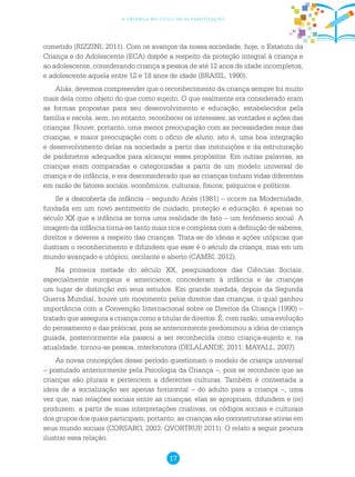 17
a criança no ciclo de alfabetização
cometido (RIZZINI, 2011). Com os avanços da nossa sociedade, hoje, o Estatuto da
Criança e do Adolescente (ECA) dispõe a respeito da proteção integral à criança e
ao adolescente, considerando criança a pessoa de até 12 anos de idade incompletos,
e adolescente aquela entre 12 e 18 anos de idade (BRASIL, 1990).
Aliás, devemos compreender que o reconhecimento da criança sempre foi muito
mais dela como objeto do que como sujeito. O que realmente era considerado eram
as formas propostas para seu desenvolvimento e educação, estabelecidos pela
família e escola, sem, no entanto, reconhecer os interesses, as vontades e ações das
crianças. Houve, portanto, uma menor preocupação com as necessidades reais das
crianças, e maior preocupação com o ofício de aluno, isto é, uma boa integração
e desenvolvimento delas na sociedade a partir das instituições e da estruturação
de parâmetros adequados para alcançar esses propósitos. Em outras palavras, as
crianças eram comparadas e categorizadas a partir de um modelo universal de
criança e de infância, e era desconsiderado que as crianças tinham vidas diferentes
em razão de fatores sociais, econômicos, culturais, físicos, psíquicos e políticos.
Se a descoberta da infância – segundo Ariès (1981) – ocorre na Modernidade,
fundada em um novo sentimento de cuidado, proteção e educação, é apenas no
século XX que a infância se torna uma realidade de fato – um fenômeno social. A
imagem da infância torna-se tanto mais rica e complexa com a definição de saberes,
direitos e deveres a respeito das crianças. Trata-se de ideias e ações utópicas que
ilustram o reconhecimento e difundem que esse é o século da criança, mas em um
mundo avançado e utópico, oscilante e aberto (CAMBI, 2012).
Na primeira metade do século XX, pesquisadores das Ciências Sociais,
especialmente europeus e americanos, concederam à infância e às crianças
um lugar de distinção em seus estudos. Em grande medida, depois da Segunda
Guerra Mundial, houve um movimento pelos direitos das crianças, o qual ganhou
importância com a Convenção Internacional sobre os Direitos da Criança (1990) –
tratado que assegura a criança como a titular de direitos. É, com razão, uma evolução
do pensamento e das práticas, pois se anteriormente predominou a ideia de criança
guiada, posteriormente ela passou a ser reconhecida como criança-sujeito e, na
atualidade, tornou-se pessoa, interlocutora (DELALANDE, 2011; MAYALL, 2007).
As novas concepções desse período questionam o modelo de criança universal
– postulado anteriormente pela Psicologia da Criança –, pois se reconhece que as
crianças são plurais e pertencem a diferentes culturas. Também é contestada a
ideia de a socialização ser apenas horizontal – do adulto para a criança –, uma
vez que, nas relações sociais entre as crianças, elas se apropriam, difundem e (re)
produzem, a partir de suas interpretações criativas, os códigos sociais e culturais
dos grupos dos quais participam; portanto, as crianças são coconstrutoras ativas em
seus mundo sociais (CORSARO, 2003; QVORTRUP, 2011). O relato a seguir procura
ilustrar essa relação.
 