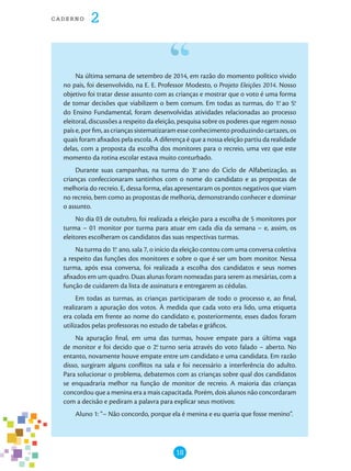 18
cade r n o 2
Na última semana de setembro de 2014, em razão do momento político vivido
no país, foi desenvolvido, na E. E. Professor Modesto, o Projeto Eleições 2014. Nosso
objetivo foi tratar desse assunto com as crianças e mostrar que o voto é uma forma
de tomar decisões que viabilizem o bem comum. Em todas as turmas, do 1.o
ao 5.o
do Ensino Fundamental, foram desenvolvidas atividades relacionadas ao processo
eleitoral, discussões a respeito da eleição, pesquisa sobre os poderes que regem nosso
país e, por fim, as crianças sistematizaram esse conhecimento produzindo cartazes, os
quais foram afixados pela escola. A diferença é que a nossa eleição partiu da realidade
delas, com a proposta da escolha dos monitores para o recreio, uma vez que este
momento da rotina escolar estava muito conturbado.
Durante suas campanhas, na turma do 3.o
ano do Ciclo de Alfabetização, as
crianças confeccionaram santinhos com o nome do candidato e as propostas de
melhoria do recreio. E, dessa forma, elas apresentaram os pontos negativos que viam
no recreio, bem como as propostas de melhoria, demonstrando conhecer e dominar
o assunto.
No dia 03 de outubro, foi realizada a eleição para a escolha de 5 monitores por
turma – 01 monitor por turma para atuar em cada dia da semana – e, assim, os
eleitores escolheram os candidatos das suas respectivas turmas.
Na turma do 1.o
ano, sala 7, o início da eleição contou com uma conversa coletiva
a respeito das funções dos monitores e sobre o que é ser um bom monitor. Nessa
turma, após essa conversa, foi realizada a escolha dos candidatos e seus nomes
afixados em um quadro. Duas alunas foram nomeadas para serem as mesárias, com a
função de cuidarem da lista de assinatura e entregarem as cédulas.
Em todas as turmas, as crianças participaram de todo o processo e, ao final,
realizaram a apuração dos votos. À medida que cada voto era lido, uma etiqueta
era colada em frente ao nome do candidato e, posteriormente, esses dados foram
utilizados pelas professoras no estudo de tabelas e gráficos.
Na apuração final, em uma das turmas, houve empate para a última vaga
de monitor e foi decido que o 2.o
turno seria através do voto falado – aberto. No
entanto, novamente houve empate entre um candidato e uma candidata. Em razão
disso, surgiram alguns conflitos na sala e foi necessário a interferência do adulto.
Para solucionar o problema, debatemos com as crianças sobre qual dos candidatos
se enquadraria melhor na função de monitor de recreio. A maioria das crianças
concordou que a menina era a mais capacitada. Porém, dois alunos não concordaram
com a decisão e pediram a palavra para explicar seus motivos:
Aluno 1: “– Não concordo, porque ela é menina e eu queria que fosse menino”.
 