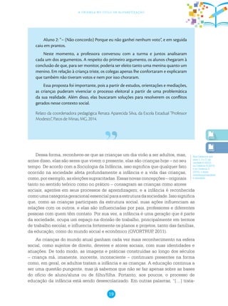 19
a criança no ciclo de alfabetização
Aluno 2: “– (Não concordo) Porque eu não ganhei nenhum voto”, e em seguida
caiu em prantos.
Neste momento, a professora conversou com a turma e juntos analisaram
cada um dos argumentos. A respeito do primeiro argumento, os alunos chegaram à
conclusão de que, para ser monitor, poderia ser eleito tanto uma menina quanto um
menino. Em relação à criança triste, os colegas apenas lhe confortaram e explicaram
que também não tiveram votos e nem por isso choraram.
Essa proposta foi importante, pois a partir de estudos, orientações e mediações,
as crianças puderam vivenciar o processo eleitoral a partir de uma problemática
da sua realidade. Além disso, elas buscaram soluções para resolverem os conflitos
gerados nesse contexto social.
Relato da coordenadora pedagógica Renata Aparecida Silva, da Escola Estadual “Professor
Modesto”, Patos de Minas, MG, 2014.
Nos Cadernos dos
anos 1, 2 e 3, na
unidade 6 (2012),
no Caderno 8 (2013)
e no Caderno 3
(2015), o tema
interdisciplinaridade
é abordado.
Dessa forma, reconhece-se que as crianças um dia virão a ser adultos, mas,
antes disso, elas são seres que vivem o presente, elas são crianças hoje – no seu
tempo. De acordo com a Sociologia da Infância, isso significa que qualquer fato
ocorrido na sociedade afeta profundamente a infância e a vida das crianças,
como, por exemplo, as eleições supracitadas. Essas novas concepções – originais
tanto no sentido teórico como no prático – consagram as crianças como atores
sociais, agentes em seus processos de aprendizagem; e a infância é reconhecida
comoumacategoriageracionalessencialparaaestruturadasociedade.Issosignifica
que, como as crianças participam da estrutura social, suas ações influenciam as
relações com os outros, e elas são influenciadas por pais, professores e diferentes
pessoas com quem têm contato. Por sua vez, a infância é uma geração que é parte
da sociedade, ocupa um espaço na divisão de trabalho, principalmente em termos
de trabalho escolar, e influencia fortemente os planos e projetos, tanto das famílias,
da educação, como do mundo social e econômico (QVORTRUP, 2011).
As crianças do mundo atual ganham cada vez mais reconhecimento na esfera
social, como sujeitos de direito, deveres e atores sociais, com suas identidades e
atuações. De todo modo, as imagens e práticas construídas ao longo dos séculos
– criança má, imanente, inocente, inconsciente – continuam presentes na forma
como, em geral, os adultos tratam a infância e as crianças. A educação continua a
ser uma questão pungente, mas já sabemos que não se faz apenas sobre as bases
do ofício de aluno/aluna ou de filho/filha. Portanto, aos poucos, o processo de
educação da infância está sendo desescolarizado. Em outras palavras, “[…] trata-
 