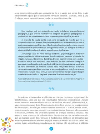 20
cade r n o 2
se de compreender aquilo que a criança faz de si e aquilo que se faz dela, e não
simplesmente aquilo que as instituições inventam para ela.” (SIROTA, 2001, p. 28)
O relato a seguir exemplifica essa mudança no ambiente escolar.
Uma mudança sutil vem ocorrendo nas escolas onde faço o acompanhamento
pedagógico, o qual consiste na observação e registro das práticas pedagógicas e às
professoras e aos professores sobre suas propostas para ressignificação destas.
A proposta da escuta atenta revela uma percepção de mundo que vai se
compondo como um mosaico de todas as experiências e atores envolvidos, com os
quaisascriançascompartilhamsuasvidas.Invariavelmente,emaulasemqueocorrem
a interatividade e oportunidade do protagonismo infantil, do diálogo e da reflexão
são consolidados os laços de afeto e aprendizagens significativas.
A mudança a que me refiro abrange também a (re)introdução da ludicidade
nas proposições das atividades em sala de aula, enquanto elemento primordial das
relações humanas, não somente da infância. Embora o compromisso com o lúdico –
através do brincar e do brinquedo – seja profundo, ele deve consolidar e integrar os
saberes do mundo adulto e do mundo da infância, contribuindo para a construção
de novas identidades de professor e aluno, nesta relação tão delicada e marcada
permanentemente por disputas em que se alternam jogadores e posições, e ocorrem
retrocessos e avanços. Dessa forma, o lúdico proporciona e traz para a aprendizagem
um elemento motivador: a alegria de aprender e de ensinar, em interação.
Relato de Elisabeth Queiroz de Paula, Analista Educacional da Superintendência Regional de
Ensino de Juiz de Fora, Juiz de Fora, MG, 2014.
As práticas e ideias sobre a infância e as crianças continuam em processo de
transformação, uma vez que são construções históricas socioculturais. Alguns
temas passaram a ser tratados na escola, na família e, em geral, pela sociedade, e,
aqui, elencamos quatro deles. Primeiramente, reconhece-se que, em seus processos
de socialização, as crianças sofrem diversas influências – família, escola, mídia,
igreja e grupo de pares, por exemplo –, os quais se fazem e desfazem, são sucessivos
e contínuos, portanto não terminam quando as crianças deixam a infância. Em
segundo lugar, o mundo da infância é feito daquilo que se cria para ele e daquilo
que as crianças fazem dele, portanto é fundamental conhecer as interações que
as crianças estabelecem em seus espaços e tempos sociais, e a cultura delas. Em
terceiro lugar, as instituições criadas para as crianças não só efetivam a infância
 