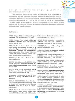 21
a criança no ciclo de alfabetização
Nos cadernos dos
anos 1, 2 e 3, na
unidade 7 (2012) é
discutido o tema
heterogeneidade
e os direitos de
aprendizagem
no Ciclo de
Alfabetização.
e esse espaço como sendo delas, como, – e em quarto lugar –, reconhecem as
crianças como um grupo social.
Esse apanhado histórico nos mostra a diversidade e as dimensões de
sentimentos, valores, práticas e das ideias construídas a respeito das crianças
e da infância ao longo do tempo, os quais, de modos diferentes ainda se fazem
presentes. O que temos, por certo, é que em todas as épocas as crianças foram
cuidadas, educadas, participaram, atuaram e se pronunciaram nos seus espaços
sociais, mas de maneiras diversas, as quais se relacionam à estrutura e às ações
sociais de cada período histórico.
ARIÈS, Philippe. História social da criança e
da família. 2 ed. Rio de Janeiro: LTC, 1981.
ARIÈS, Philippe. Padri e figli nell’Europa
medievale e moderna. Roma-Bari: Biblioteca
Storica Laterza, 1999.
BARALDI, Claudio. Forms of educations in
infant schools. A sociological approach. In: A
collection of papers from the international
conference. Childhood and children’s cul-
ture. Organised by South Jutland University
Centre and Odense University. Esbjerg, Den-
mark, p. 1-21, 30 may to 02 june 1997.
BECCHI, Egle. Il bambino nella storia. Roma-
Bari: Laterza, 2010.
BECCHI, Egle. L’Ottocento. In: BECCHI, Egle;
JULIA, Dominique. Storia dell’infanzia. Vo-
lume II. Dal Sttencento a Oggi. Roma: Editori
Laterza, 1996.
BECCHI, Egle; JULIA, Dominique. Storia
dell’infanzia. Volume I. Dall’antichità al sei-
cento. Roma: Editori Laterza, 1996.
BRASIL. Lei N.o
8.069, de 13 de julho de 1990.
Estatuto da Criança e do Adolescente. Bra-
sília, 1990.
BÜHLER-NIEDERBERGER, Doris. Introduc-
tion: childhood sociology – defining the State
of the Art and ensuring reflection. Current
Sociology. SAGE, vol. 58, n.o
02, p. 155-164,
march, 2010.
CAMBI, Franco. Un paradigma culturale forte
e articolato. In: CAMBI, Franco.; Di BARI, Cosi-
mo; SARSINI, Daniela. Il mondo dell’infanzia.
Referências
Dalla scoperta al mito alla relazione di cura.
Milano: Apogeo, 2012. p. 1-20.
CIFALI, Mireilli. Psicanálise e educação. In:
ZANTEN, Agnès van. (Coord.). Dicionário de
Educação. Petrópolis, RJ: 2011. p. 670-675.
COMENIUS, Jan Amos. Didática Magna. São
Paulo: Martins Fontes, 2006.
CORSARO, William. Le culture dei bambini.
Bologna: Editrice il Mulino, 2003.
CRAHAY, Marcel. Psicologia da Educação. In:
ZANTEN, Agnès van. (Coord.). Dicionário de
Educação. Petrópolis, RJ: 2011. p. 675-681.
DELALANDE, Julie. Infância (Socioantropolo-
gia).In:ZANTEN,Agnèsvan.Dicionáriodeedu-
cação. Petrópolis, RJ: Vozes, 2011. p. 471-476.
DURKHEIM, Émile. Educação e sociologia.
São Paulo: Edições Melhoramentos, 1955.
FREUD, Sigmund. Edição standard brasilei-
ra das obras psicológicas completas de Sig-
mund Freud. Rio de Janeiro: Imago, 1996.
GÉLIS, Jacques. A Individualização da crian-
ça. In: ÁRIES, Philippe; CHARTIER, Roger
(Orgs.). História da vida Privada 3: da Renas-
cença ao século das luzes. São Paulo: Compa-
nhia das Letras, 1991. p. 311-329.
GONDRA José.; GARCIA, Inára. A arte de en-
durecer “miolos moles e cérebros brandos”:
a racionalidade médico-higiênica e a cons-
trução social da infância. Revista Brasileira
de Educação. Rio de Janeiro, n.o
26, p. 69-84,
maio-ago/2004.
 