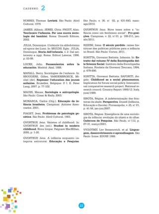 22
cade r n o 2
HOBBES, Thomas. Leviatã. São Paulo: Abril
Cultural, 1979.
JAMES, Allison; JENKS, Chris; PROUT, Alan.
Teorizzare l’infanzia. Per una nuova socio-
logia dei bambini. Roma: Donzelli Editore,
2002.
JULIA, Dominique. L’infanzia tra abbolutismo
ed epoca dei Lumi. In: BECCHI, Egle; JULIA,
Dominique. Storia dell’infanzia. v. 2. Dal set-
tecento a oggi. Roma: Editori Laterza, 1996.
p. 03-99.
LOCKE, John. Pensamientos sobre la
educación. Madrid: Akal, 1986.
MAYALL, Berry. Sociologies de l’enfance. In:
BROUGÈRE, Gilles; VANDENBROECK, Mi-
chel (dir). Repenser l’education des jeunes
enfantes. Bruxelles, Belgique: P. I. E. Peter
Lang, 2007. p. 77-102.
MAUSS, Mauss. Sociologia e antropologia.
São Paulo: Cosac & Naify, 2003.
MONARCA, Carlos (Org.). Educação da in-
fância brasileira. Campinas: Autores Asso-
ciados, 2001.
PIAGET, Jean. Problemas de psicologia ge-
nética. São Paulo: Abril Cultural, 1983.
QVORTRUP, Jens. Varietes of childhood. In:
QVORTRUP, Jen (ed.). Studies in modern
childhood. Nova Iorque: Palgrave MacMillan,
2005, p. 1-20.
QVORTRUP, Jens. A infância enquanto ca-
tegoria estrutural. Educação e Pesquisa.
São Paulo, v. 36, n.o
02, p. 631-643, maio-
ago/2010.
QVORTRUP, Jens. Nove teses sobre a “in-
fância como um fenômeno social”. Pro-posi-
ções. Campinas, v. 22, n.o
01. p. 199-211, jan-
abr/2011.
RIZZINI, Irene. O século perdido: raízes his-
tóricas das políticas públicas para a infância
no Brasil. São Paulo: Cortez, 2011.
SGRITTA, Giovanni Battista. Infanzia. In: Es-
tratto dal volume IV della Enciclopedia del-
le Scienze Social. Instituto della Enciclopedia
Italiana. Fondata da Giovanni Treccani, 1994.
p. 679-690.
SGRITTA, Giovanni Battista; SAPORITI, An-
gelo. Childhood as a social phenomenon.
Implication for future social policy. Internatio-
nal comparative research project. National re-
search council. Country Report 1989/13. Italy,
june/1989.
SIROTA, Régine. A indeterminação das fron-
teiras da idade. Perspectiva. Dossiê (Infância,
Educação e Escola). Florianópolis, v. 25, n.o
01,
p. 41-56, jan-jun/2007.
SIROTA, Régine. Emergência de uma sociolo-
gia da infância: evolução do objeto e do olhar.
Cadernos de Pesquisa. São Paulo, n.o
112, p.
07-31, março/2001.
VYGOTSKY, Lev Semenovich. et al. Lingua-
gem, desenvolvimento e aprendizagem. São
Paulo: Ícone; EDUSP, 1988.
 
