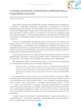 23
a criança no ciclo de alfabetização
Neste texto, sentimos a necessidade de retratar a expressão mais representativa
da criança: a ludicidade. Buscamos compreender a importância do lúdico no
desenvolvimento da criança e seu rebatimento no processo educativo, em especial
no Ciclo de Alfabetização. Dessa forma, a ludicidade passa a ser reconhecida como
ação necessária à fruição infantil, e não somente como recurso pedagógico para
atividades pedagógicas. Contemplamos também a importância da formação lúdica
do professor e ressaltamos alguns espaços escolares como espaços lúdicos por
excelência.
O Ciclo de Alfabetização compreende parte da faixa etária da infância, em
média crianças de 6 a 8 anos de idade. Estabelecer a relação da criança no Ciclo
de Alfabetização e a ludicidade nos espaços/tempos escolares não significa que
abordaremos neste texto a relação direta do lúdico com a aprendizagem da leitura e
escrita no processo de alfabetização, mas alguns apontamentos desses sujeitos no
espaço escolar, enquanto alunos-brincantes.
Para tratar da ludicidade nos espaços/tempos escolares da criança no Ciclo de
Alfabetização, buscamos o conceito da palavra “lúdico”. Encontramos sua origem
no latim ludus, cujo significado é associado a brincadeira, jogo, divertimento.
Para Friedmann (1992), estudiosa desse campo, a atividade lúdica compreende
os conceitos de brincadeira, jogo e brinquedo. Segundo ela,
brincadeira refere-se, basicamente, à ação de brincar, ao comportamento espontâneo que
resulta de uma atividade não estruturada; jogo é compreendido como uma brincadeira
que envolve regras; brinquedo é utilizado para designar o sentido de objeto de brincar;
atividade lúdica abrange, de forma mais ampla, os conceitos anteriores (FRIEDMANN,
1992, p.12).
Ao pesquisarmos outros autores, como Huizinga (2007) e Kishimoto (1998),
percebemosqueexistemaproximaçõesedistanciamentosarespeitodessesconceitos,
mas entendemos que uma atividade lúdica é uma atividade de entretenimento,
que dá prazer, induz à motivação e à diversão. Para Huizinga (2007, p. 33-34),
“[…] o jogo é uma atividade ou ocupação voluntária, exercida dentro de certos e
determinados limites de tempo e de espaço, segundo regras livremente consentidas,
mas absolutamente obrigatórias, dotado de um fim em si mesmo, acompanhado
de um sentimento de tensão e de alegria e de uma consciência diferente da ‘vida
quotidiana’”.
“Lúdico”, termo já conceituado, “atividades lúdicas” – jogos e brincadeiras – e
“recursos lúdicos” – brinquedos e materiais – são expressões de campos semânticos
afins, as quais serão recorrentes neste texto.
A criança no Ciclo de Alfabetização: ludicidade nos es-
paços/tempos escolares
Kellen Cristina Costa Alves Bernardelli (Professora da Escola de Educação Básica da Universidade
Federal de Uberlância)
 