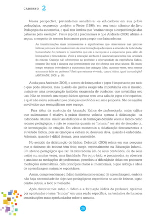 26
cade r n o 2
Nessa perspectiva, pretendemos sensibilizar os educadores em sua práxis
pedagógica, recorrendo também a Freire (1996), em seu texto clássico do livro
Pedagogia da autonomia, o qual nos lembra que “ensinar exige a corporificação das
palavras pelo exemplo”. Freire (op.cit.) preconizava o que Andrade (2008) afirma a
seguir, a respeito de sermos brincantes para propormos brincadeiras:
As transformações mais interessantes e significativas que observamos nas práticas
lúdicas junto aos alunos decorrem de uma formação que favorece a emersão da ludicidade/
humanidade do professor e possibilita que ele a incorpore e a esparrame para além de
brinquedos e brincadeiras. Viver a interação ser/fazer é essencial para todos nós, artesãos
do educar. Quando não oferecemos ao professor a oportunidade da experiência lúdica,
negamo-lhe toda a riqueza que pretendemos que ele ofereça aos seus alunos. Há muito
tempo estamos defendendo a autonomia das crianças. Mas, quantas vezes, esta mesma
autonomia falta ao professor? Será que estamos vivendo, com o lúdico, igual contradição?
(ANDRADE, 2008, p. 58).
Ainda para Andrade (2008), o acervo de brinquedos e jogos é importante por tudo
o que pode oferecer, mas quando ele ganha exagerada importância em si mesmo,
instala-se uma preocupação também exagerada de cuidados, que inviabiliza seu
uso. Não se constrói um espaço lúdico apenas com uma sala de jogos e brinquedos,
a qual não existe sem adultos e crianças envolvidos em uma proposta. São os sujeitos
envolvidos que ressignificam esse espaço.
Para além da ausência da formação lúdica do professorado, outra crítica
que salientamos é relativa à práxis docente voltada apenas à didatização da
ludicidade. Muitos materiais didáticos e de formação docente veem o lúdico como
recurso pedagógico, e não se comenta quanto ao “brincar” ser ato de descoberta,
de investigação, de criação. Em vários momentos a didatização descaracteriza a
atividade lúdica, pois as crianças a evitam ou desistem dela, quando é enfadonha.
Ademais, quando é difícil demais, gera ansiedade.
No sentido da didatização do lúdico, Debortoli (2005) relata em sua pesquisa
que o discurso do brincar tem feito surgir, especialmente na Educação Infantil,
um ideário pedagógico que faz da brincadeira um de seus conteúdos, ou de seus
meios ou, muitas vezes, uma finalidade. Por outro lado, o pesquisador, ao observar
e analisar as mediações de professoras, percebeu a dificuldade delas em promover
mediações sistemáticas, com princípios claros e intencionais, o que reforça a ideia
de aprendizagem natural e espontânea.
Assim,compreendemosolúdicotambémcomoespaçodeaprendizagem,embora
não haja necessidade de objetivos pedagógicos específicos no ato de brincar, jogar,
dentre outros, a todo o momento.
Após discorrermos sobre o lúdico e a formação lúdica do professor, optamos
por aprofundar o tema “brincar” em uma seção específica, na tentativa de fornecer
contribuições mais aprofundadas sobre o assunto.
 