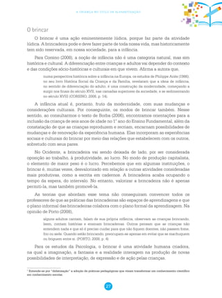 27
a criança no ciclo de alfabetização
O brincar
O brincar é uma ação eminentemente lúdica, porque faz parte da atividade
lúdica. A brincadeira pode e deve fazer parte de toda nossa vida, mas historicamente
tem sido reservada, em nossa sociedade, para a infância.
Para Corsino (2008), a noção de infância não é uma categoria natural, mas sim
histórica e cultural. A diferenciação entre crianças e adultos vai depender do contexto
e das condições sócio-históricas e culturais em que vivem. Afirma a autora que,
numa perspectiva histórica sobre a infância na Europa, os estudos de Philippe Ariès (1986),
no seu livro História Social da Criança e da Família, revelaram que a ideia de infância,
no sentido de diferenciação do adulto, é uma construção da modernidade, começando a
surgir nos finais do século XVII, nas camadas superiores da sociedade, e se sedimentando
no século XVIII (CORSINO, 2008, p. 14).
A infância atual é, portanto, fruto da modernidade, com suas mudanças e
considerações culturais. Por conseguinte, os modos de brincar também. Nesse
sentido, ao consultarmos o texto de Borba (2006), encontramos orientações para a
inclusão da criança de seis anos de idade no 1° ano do Ensino Fundamental, além da
constatação de que as crianças reproduzem e recriam, encarnam possibilidades de
mudanças e de renovação da experiência humana. Elas incorporam as experiências
sociais e culturais do brincar por meio das relações que estabelecem com os outros,
sobretudo com seus pares.
No Ocidente, a brincadeira vai sendo deixada de lado, por ser considerada
oposição ao trabalho, à produtividade, ao lucro. No modo de produção capitalista,
o elemento de maior peso é o lucro. Percebemos que em algumas instituições, o
brincar é, muitas vezes, desvalorizado em relação a outras atividades consideradas
mais produtivas, como a escrita em cadernos. A brincadeira acaba ocupando o
tempo da espera, do intervalo. No entanto, valorizar a brincadeira não é apenas
permiti-la, mas também promovê-la.
As teorias que abordam esse tema não conseguiram convencer todos os
professores de que as práticas das brincadeiras são espaços de aprendizagens e que
o plano informal das brincadeiras colabora com o plano formal da aprendizagem. Na
opinião de Porto (2008),
alguns adultos cantam, falam de sua própria infância, observam as crianças brincando,
leem, contam histórias e ensinam brincadeiras. Outros pensam que as crianças não
entendem nada e que só é preciso cuidar para que não fiquem doentes, não passem fome,
frio ou sede. Quando estão brincando, preocupam-se apenas em evitar que se machuquem
ou briguem entre si. (PORTO, 2008, p. 4)
Para os estudos da Psicologia, o brincar é uma atividade humana criadora,
na qual a imaginação, a fantasia e a realidade interagem na produção de novas
possibilidades de interpretação, de expressão e de ação pelas crianças.
1
Entende-se por “didatização” a adoção de práticas pedagógicas que visam transformar um conhecimento científico
em conhecimento escolar.
 