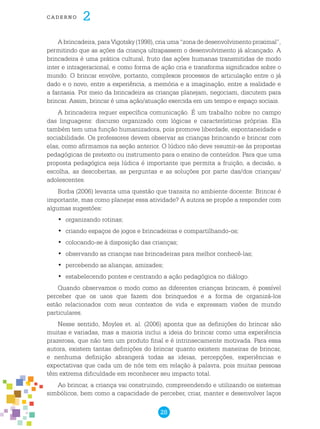 28
cade r n o 2
A brincadeira, para Vigotsky (1998), cria uma “zona de desenvolvimento proximal”,
permitindo que as ações da criança ultrapassem o desenvolvimento já alcançado. A
brincadeira é uma prática cultural, fruto das ações humanas transmitidas de modo
inter e intrageracional, e como forma de ação cria e transforma significados sobre o
mundo. O brincar envolve, portanto, complexos processos de articulação entre o já
dado e o novo, entre a experiência, a memória e a imaginação, entre a realidade e
a fantasia. Por meio da brincadeira as crianças planejam, negociam, discutem para
brincar. Assim, brincar é uma ação/atuação exercida em um tempo e espaço sociais.
A brincadeira requer específica comunicação. É um trabalho nobre no campo
das linguagens: discurso organizado com lógicas e características próprias. Ela
também tem uma função humanizadora, pois promove liberdade, espontaneidade e
sociabilidade. Os professores devem observar as crianças brincando e brincar com
elas, como afirmamos na seção anterior. O lúdico não deve resumir-se às propostas
pedagógicas de pretexto ou instrumento para o ensino de conteúdos. Para que uma
proposta pedagógica seja lúdica é importante que permita a fruição, a decisão, a
escolha, as descobertas, as perguntas e as soluções por parte das/dos crianças/
adolescentes.
Borba (2006) levanta uma questão que transita no ambiente docente: Brincar é
importante, mas como planejar essa atividade? A autora se propõe a responder com
algumas sugestões:
organizando rotinas;•	
criando espaços de jogos e brincadeiras e compartilhando-os;•	
colocando-se à disposição das crianças;•	
observando as crianças nas brincadeiras para melhor conhecê-las;•	
percebendo as alianças, amizades;•	
estabelecendo pontes e centrando a ação pedagógica no diálogo.•	
Quando observamos o modo como as diferentes crianças brincam, é possível
perceber que os usos que fazem dos brinquedos e a forma de organizá-los
estão relacionados com seus contextos de vida e expressam visões de mundo
particulares.
Nesse sentido, Moyles et. al. (2006) aponta que as definições do brincar são
muitas e variadas, mas a maioria inclui a ideia do brincar como uma experiência
prazerosa, que não tem um produto final e é intrinsecamente motivada. Para essa
autora, existem tantas definições do brincar quanto existem maneiras de brincar,
e nenhuma definição abrangerá todas as ideias, percepções, experiências e
expectativas que cada um de nós tem em relação à palavra, pois muitas pessoas
têm extrema dificuldade em reconhecer seu impacto total.
Ao brincar, a criança vai construindo, compreendendo e utilizando os sistemas
simbólicos, bem como a capacidade de perceber, criar, manter e desenvolver laços
 