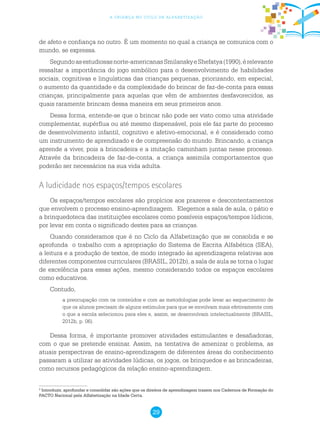 29
a criança no ciclo de alfabetização
de afeto e confiança no outro. É um momento no qual a criança se comunica com o
mundo, se expressa.
Segundoasestudiosasnorte-americanasSmilanskyeShefatya(1990),érelevante
ressaltar a importância do jogo simbólico para o desenvolvimento de habilidades
sociais, cognitivas e linguísticas das crianças pequenas, priorizando, em especial,
o aumento da quantidade e da complexidade do brincar de faz-de-conta para essas
crianças, principalmente para aquelas que vêm de ambientes desfavorecidos, as
quais raramente brincam dessa maneira em seus primeiros anos.
Dessa forma, entende-se que o brincar não pode ser visto como uma atividade
complementar, supérflua ou até mesmo dispensável, pois ele faz parte do processo
de desenvolvimento infantil, cognitivo e afetivo-emocional, e é considerado como
um instrumento de aprendizado e de compreensão do mundo. Brincando, a criança
aprende a viver, pois a brincadeira e a imitação caminham juntas nesse processo.
Através da brincadeira de faz-de-conta, a criança assimila comportamentos que
poderão ser necessários na sua vida adulta.
A ludicidade nos espaços/tempos escolares
Os espaços/tempos escolares são propícios aos prazeres e descontentamentos
que envolvem o processo ensino-aprendizagem. Elegemos a sala de aula, o pátio e
a brinquedoteca das instituições escolares como possíveis espaços/tempos lúdicos,
por levar em conta o significado destes para as crianças.
Quando consideramos que é no Ciclo da Alfabetização que se consolida e se
aprofunda o trabalho com a apropriação do Sistema de Escrita Alfabética (SEA),
a leitura e a produção de textos, de modo integrado às aprendizagens relativas aos
diferentes componentes curriculares (BRASIL, 2012b), a sala de aula se torna o lugar
de excelência para essas ações, mesmo considerando todos os espaços escolares
como educativos.
Contudo,
a preocupação com os conteúdos e com as metodologias pode levar ao esquecimento de
que os alunos precisam de alguns estímulos para que se envolvam mais efetivamente com
o que a escola selecionou para eles e, assim, se desenvolvam intelectualmente (BRASIL,
2012b, p. 06).
Dessa forma, é importante promover atividades estimulantes e desafiadoras,
com o que se pretende ensinar. Assim, na tentativa de amenizar o problema, as
atuais perspectivas de ensino-aprendizagem de diferentes áreas do conhecimento
passaram a utilizar as atividades lúdicas, os jogos, os brinquedos e as brincadeiras,
como recursos pedagógicos da relação ensino-aprendizagem.
2
Introduzir, aprofundar e consolidar são ações que os direitos de aprendizagem trazem nos Cadernos de Formação do
PACTO Nacional pela Alfabetização na Idade Certa.
 