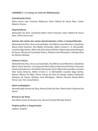 CADERNO 2 | A criança no Ciclo de Alfabetização
Coordenação Geral:
Telma Ferraz Leal, Emerson Rolkouski, Ester Calland de Sousa Rosa, Carlos
Roberto Vianna
Organizadores:
Alexsandro da Silva, Claudinéia Maria Vischi Avanzini, Ester Calland de Sousa
Rosa, Telma Ferraz Leal
Autores dos textos das seções Aprofundando o Tema e Compartilhando:
Alexsandro da Silva, Ana Lucia Espíndola, Ana Márcia Luna Monteiro, Claudinéia
Maria Vischi Avanzini, Elsa Midori Shimazaki, Kellen Cristina C. A. Bernardelli,
Lisandra Ogg Gomes, Márcia da Silva Santos Portela, Regina Aparecida Marques
de Souza, Renata da Conceição Silveira, Renilson José Menegassi, Solange Alves
de Oliveira-Mendes
Leitores Críticos:
Alexsandro da Silva, Ana Lucia Espíndola, Ana Márcia Luna Monteiro, Claudinéia
Maria Vischi Avanzini, Conceição de Maria Moura Nascimento Ramos, Dourivan
CamaraSilvadeJesus,ElsaMidoriShimazaki,EsterCallanddeSousaRosa,Janaína
Silva Costa Antunes, Kellen Cristina C. A. Bernardelli, Lisandra Ogg Gomes,
Marcos Ribeiro de Melo, Mirna França da Silva de Araujo, Regina Aparecida
Marques de Souza, Renilson José Menegassi, Tatiane Fonseca Niceas,Telma
Ferraz Leal, Vera Lúcia Batista
Apoio pedagógico:
Amanda Kelly Ferreira da Silva, Denize Shirlei da Silva, Maria Karla Cavalcanti de
Souza
Revisoras do Texto:
Ana Maria Costa de Araujo Lima, Bruna de Paula Miranda Pereira
Projeto gráfico e diagramação:
Labores Graphici
 