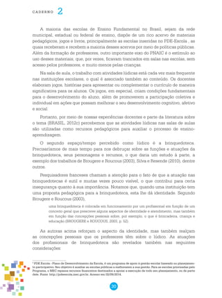 30
cade r n o 2
A maioria das escolas de Ensino Fundamental no Brasil, sejam da rede
municipal, estadual ou federal de ensino, dispõe de um rico acervo de materiais
pedagógicos, jogos e livros, principalmente as escolas inseridas no PDE-Escola , as
quais receberam e recebem a maioria desses acervos por meio de políticas públicas.
Além da formação de professores, outro importante eixo do PNAIC é o estímulo ao
uso desses materiais, que, por vezes, ficavam trancados em salas nas escolas, sem
acesso pelos professores, e muito menos pelas crianças.
Na sala de aula, o trabalho com atividades lúdicas está cada vez mais frequente
nas instituições escolares, o qual é associado também ao conteúdo. Os docentes
elaboram jogos, histórias para apresentar ou complementar o currículo de maneira
significativa para os alunos. Os jogos, em especial, criam condições fundamentais
para o desenvolvimento do aluno, além de promoverem a participação coletiva e
individual em ações que possam melhorar o seu desenvolvimento cognitivo, afetivo
e social.
Portanto, por meio de nossas experiências docentes e parte da literatura sobre
o tema (BRASIL, 2012c) percebemos que as atividades lúdicas nas salas de aulas
são utilizadas como recursos pedagógicos para auxiliar o processo de ensino-
aprendizagem.
O segundo espaço/tempo percebido como lúdico é a brinquedoteca.
Precisaríamos de mais tempo para nos debruçar sobre as funções e atuações da
brinquedoteca, seus personagens e recursos, o que daria um estudo à parte, a
exemplo dos trabalhos de Brougere e Roucous (2003), Silva e Resende (2010), dentre
outros.
Pesquisadores franceses chamam a atenção para o fato de que a atuação nas
brinquedotecas é sutil e muitas vezes pouco visível, o que contribui para certa
insegurança quanto à sua importância. Notamos que, quando uma instituição tem
uma proposta pedagógica para a brinquedoteca, esta lhe dá identidade. Segundo
Brougere e Roucous (2003),
uma brinquedoteca é colocada em funcionamento por um profissional em função de um
conceito geral que prescreve alguns aspectos de identidade e atendimento, mas também
em função das concepções pessoais sobre, por exemplo, o que é brincadeira, criança e
educação (BROUGERE e ROUCOUS, 2003, p. 52).
As autoras acima reforçam o aspecto da identidade, mas também realçam
as concepções pessoais que os professores têm sobre o lúdico. As atuações
dos profissionais de brinquedoteca são revelados também nas seguintes
considerações:
3
PDE Escola - Plano de Desenvolvimento da Escola, é um programa de apoio à gestão escolar baseado no planejamen-
to participativo. Seu objetivo é auxiliar as escolas públicas a melhorarem a sua gestão. Para as escolas priorizadas pelo
Programa, o MEC repassa recursos financeiros destinados a apoiar a execução de todo seu planejamento, ou de parte
dele. Fonte: http://pdeescola.mec.gov.br. Acesso em 02/09/2014.
 