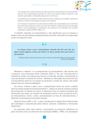 31
a criança no ciclo de alfabetização
1) A atuação não se define apenas pela ação de favorecer a brincadeira com os brinquedos,
mas por uma representação particular do lúdico que sustenta todas as práticas e que
remete à gratuidade e à liberdade próprias do ato de brincar;
2) As pessoas que trabalham nesses locais devem ser capazes de aconselhar, apresentar,
explicar e mediar a participação nos jogos e brincadeiras;
3) A atuação se caracteriza e se particulariza também por uma presença e por uma forma
de se relacionar dinâmica e aberta, que tem como objetivo o desenvolvimento da atividade
lúdica e, mais amplamente, o acolhimento da autonomia e da liberdade num contexto
organizado e seguro (PORTO, 2008, p. 6).
O trabalho realizado na brinquedoteca é tão significante que as crianças a
elegem como um dos melhores espaços/tempos da escola. Isso pode ser comprovado
a partir do seguinte relato:
As crianças amam ir para a brinquedoteca. Quando não têm essa aula, por
algum motivo, algumas crianças até choram. Lá, elas se sentem livres para serem o
que quiserem.
(Professora Elenice Aparecida de Sousa Costa, da Escola de Educação Básica da Universidade
Federal de Uberlândia)
Mediante o exposto, é no espaço/tempo da brinquedoteca, das escolas que
o possuem, como afirmaram Silva e Resende (2010, p. 75), que “reconhecemos a
validade do tempo e do espaço para brincar na vida das crianças, considerando-as
como produtoras e fruidoras de cultura”. Validamos a afirmação das autoras de que
a brinquedoteca pode ser um espaço de produção e fruição de cultura, não sendo
apenas mais um recurso pedagógico.
Por último, citamos o pátio como o espaço/tempo lúdico da escola, também
visto na mesma perspectiva da brinquedoteca – espaço no qual as crianças usuárias
são produtoras e fruidoras de cultura. A diferença é que na maioria dos pátios das
instituições não existe um trabalho de mediação docente, como na sala de aula e
na brinquedoteca. Assim, o pátio, principalmente na hora do intervalo/recreio, é
dedicado a brincadeiras livres pelas crianças.
Segundo Souza (2005, p.19), “o pátio corresponde ao espaço físico determinado
para atividades e caracterizado pelos objetos, materiais, mobiliários e decorações
disponíveis.”
Ao pesquisar sobre esse assunto, encontramos na literatura referências ao
pátio da escola como um elemento de socialização (EMELL, 1996), com abordagem
 