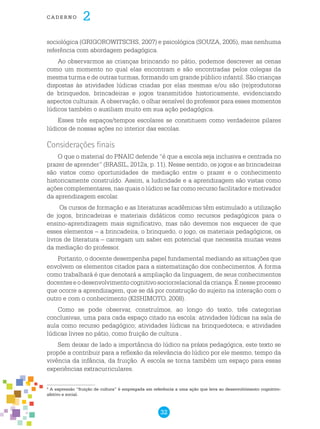 32
cade r n o 2
sociológica (GRIGOROWITSCHS, 2007) e psicológica (SOUZA, 2005), mas nenhuma
referência com abordagem pedagógica.
Ao observarmos as crianças brincando no pátio, podemos descrever as cenas
como um momento no qual elas encontram e são encontradas pelos colegas da
mesma turma e de outras turmas, formando um grande público infantil. São crianças
dispostas às atividades lúdicas criadas por elas mesmas e/ou são (re)produtoras
de brinquedos, brincadeiras e jogos transmitidos historicamente, evidenciando
aspectos culturais. A observação, o olhar sensível do professor para esses momentos
lúdicos também o auxiliam muito em sua ação pedagógica.
Esses três espaços/tempos escolares se constituem como verdadeiros pilares
lúdicos de nossas ações no interior das escolas.
Considerações finais
O que o material do PNAIC defende “é que a escola seja inclusiva e centrada no
prazer de aprender” (BRASIL, 2012a, p. 11). Nesse sentido, os jogos e as brincadeiras
são vistos como oportunidades de mediação entre o prazer e o conhecimento
historicamente construído. Assim, a ludicidade e a aprendizagem são vistas como
ações complementares, nas quais o lúdico se faz como recurso facilitador e motivador
da aprendizagem escolar.
Os cursos de formação e as literaturas acadêmicas têm estimulado a utilização
de jogos, brincadeiras e materiais didáticos como recursos pedagógicos para o
ensino-aprendizagem mais significativo, mas não devemos nos esquecer de que
esses elementos – a brincadeira, o brinquedo, o jogo, os materiais pedagógicos, os
livros de literatura – carregam um saber em potencial que necessita muitas vezes
da mediação do professor.
Portanto, o docente desempenha papel fundamental mediando as situações que
envolvem os elementos citados para a sistematização dos conhecimentos. A forma
como trabalhará é que denotará a ampliação da linguagem, de seus conhecimentos
docenteseodesenvolvimentocognitivosociorrelacionaldacriança.Énesseprocesso
que ocorre a aprendizagem, que se dá por construção do sujeito na interação com o
outro e com o conhecimento (KISHIMOTO, 2008).
Como se pode observar, construímos, ao longo do texto, três categorias
conclusivas, uma para cada espaço citado na escola: atividades lúdicas na sala de
aula como recurso pedagógico; atividades lúdicas na brinquedoteca; e atividades
lúdicas livres no pátio, como fruição de cultura .
Sem deixar de lado a importância do lúdico na práxis pedagógica, este texto se
propõe a contribuir para a reflexão da relevância do lúdico por ele mesmo, tempo da
vivência da infância, da fruição. A escola se torna também um espaço para essas
experiências extracurriculares.
4
A expressão “fruição de cultura” é empregada em referência a uma ação que leva ao desenvolvimento cognitivo-
afetivo e social.
 