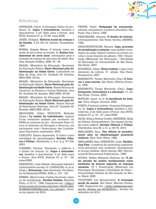 33
a criança no ciclo de alfabetização
Referências
ANDRADE, Cyrce. A formação lúdica do pro-
fessor. In: Jogos e brincadeiras: desafios e
descobertas. 2 ed. Salto para o Futuro. Ano
XVIII, Boletim 07, p. 57-64, maio/2008.
ARIÈS, Philippe. História social da criança e
da família. 2 ed. Rio de Janeiro: Guanabara,
1986.
BORBA, Ângela Meyer. O brincar como um
modo de ser e estar no mundo. In: Ensino fun-
damental de nove anos: orientações para a
inclusão da criança de seis anos de idade. Bra-
sília: Estação Gráfica, 2006, 33 - 45.
BRASIL. Ministério da Educação. Secretaria
da Educação Básica. Pacto Nacional pela Al-
fabetização na Idade Certa. Ludicidade na
Sala de Aula. Ano 01. Unidade 04. Brasília:
MEC/SEB, 2012a.
BRASIL. Ministério da Educação. Secretaria
da Educação Básica. Pacto Nacional pela Al-
fabetização na Idade Certa. Vamos Brincar de
Construir as Nossas e Outras Histórias. Ano
02. Unidade 04. Brasília: MEC/SEB, 2012b.
BRASIL. Ministério da Educação. Secretaria
de Educação Básica. Pacto Nacional pela Al-
fabetização na Idade Certa. Vamos Brincar
de Reinventar Histórias. Ano 03. Unidade 04.
Brasília: MEC/SEB, 2012c.
BROUGERE, Gilles; ROUCOUS, Nathalie
(Orgs.). Le metier de ludothécaire: rapport
d’une recherche realisee par etudiants du
DEES en sciences du jeu. Universite Paris 13,
sous la direction de Brougere e Roucous, em
partenariat avec l’Association des Ludothe-
ques Francaises, septembre, 2003.
CARLETO, Eliana Aparecida. O lúdico como
estratégia de aprendizagem. Revista Olha-
res e Trilhas. Uberlândia, v. 4, n.o
4, p. 97-104,
2003.
CORSINO, Patrícia. Pensando a infância e
o direito de brincar. In: Jogos e brincadei-
ras: desafios e descobertas. 2 ed. Salto para
o Futuro. Ano XVIII, Boletim 07, p. 12 – 24,
maio/2008.
DEBORTOLI, José Alfredo. Educação Infantil e
conhecimento escolar. In: CARVALHO, A. et al.
(Orgs.). Brincar(es). Belo Horizonte: Pró-Reito-
ria de Extensão/UFMG, 2005. p. 157 - 181.
EMMEL, Maria Luísa. O pátio da escola: espa-
ço de socialização. Revista Paidéia, Ribeirão
Preto, n.o
10-11, 1996. Disponível em: <http://
www.scielo.br/scielo.php?pid=S0103-863-
X1996000100004&script=sci_arttext>. Aces-
so em agosto de 2014.
FREIRE, Paulo. Pedagogia da autonomia:
saberes necessários à prática educativa. São
Paulo: Paz e Terra, 1996.
FRIEDMANN, Adriana. O direito de brincar:
a brinquedoteca. São Paulo: Scritta; ABRINQ,
1992.
GRIGOROWITSCHS, Tamara. Jogo, processo
de socialização e mimese: uma análise socio-
lógica do jogar infantil coletivo no recreio es-
colar e suas relações de gênero. 166 f. Disser-
tação (Mestrado em Educação) – Faculdade
de Educação da Universidade de São Paulo,
São Paulo, 2007.
HUIZINGA, Johan. Homo ludens: o jogo como
elemento da cultura. 5.a
edição. São Paulo:
Perspectiva, 2007.
KISHIMOTO, Tizuko Morchida (Org.) O brin-
car e suas teorias. São Paulo: Editora Pionei-
ra, 1998.
KISHIMOTO, Tizuko Morchida. (Org.). Jogo,
brinquedo, brincadeira e a educação. 11. ed.
São Paulo: Cortez, 2008.
MOYLES. Janet. et al. A excelência do brin-
car. Porto Alegre: Artmed, 2006.
PORTO, Cristina Laclette. Proposta Pedagógi-
ca. In: Jogos e brincadeiras: desafios e des-
cobertas. 2 ed. Salto para o Futuro. Ano XVIII,
boletim 07, p. 33 - 47, maio/2008.
SILVA, Eliana Freitas Coelho; RESENDE, Keila
de Fátima. Brinquedoteca: Um espaço do faz-
de-conta infantil. Revista Olhares e Trilhas.
Uberlândia, Ano XI, n.11, p. 65-76, 2010.
SMILANSKY, Sara. The effects of sociodra-
moric ploy on disadvantaged preschool
children. New York: Wiiey, 1968.
SMILANSKY, Sara; SHEFATYA, Leah. Facilita-
ting Play: a medium for promoting cognitive,
socio-emotional and academic development
in young children. Silver Spring, MD: Psycho-
social & Educational Publications, 1990.
SOUZA, Hellen Marques Barbosa de. O pá-
tio escolar do ensino fundamental como
ambiente de brincar segundo as crianças
usuárias. 72 f. Dissertação (Mestrado em
Psicologia, Sociologia e Qualidade de Vida) –
Universidade Federal do Rio Grande do Nor-
te, Natal, 2005.
VYGOTSKY, Lev Semenovitch. A formação
social da mente. São Paulo: Martins Fontes,
1998. Disponível em: <http://pdeescola.mec.
gov.br. Acesso em 02/09/2014>. Acesso em
setembro de 2014.
 