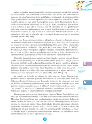 35
a criança no ciclo de alfabetização
Ainda segundo a autora supracitada, um dos argumentos contrários à inserção
da criança de seis anos no Ensino Fundamental está pautado em uma visão da escola
marcada por uma “disciplina rígida, pela falta de criatividade, de espontaneidade,
lugar que forma alunos passivos por meio de práticas repetitivas” (BRANDÃO, 2009).
A autora atesta ser essa uma visão ingênua, já que parte do pressuposto de que
toda criança inserida no contexto da Educação Infantil vivenciaria, plenamente,
a sua infância, o que não é verdade, pois há contextos em que predominam
práticas e materiais inadequados a essa etapa e, em alguns casos, até mesmo ao
Ensino Fundamental, ou seja, é comum a “solicitação de livros didáticos de várias
disciplinas, cadernos de caligrafia para crianças de 4 anos, proposta de provas da
unidade” (BRANDÃO, 2009).
Ante esse debate, reconhecemos que a legislação relativa à inclusão da criança
de seis anos no Ensino Fundamental compromete os poderes públicos com o direito
da criança a um maior tempo de escolaridade obrigatória, o que está se estendendo,
mais recentemente, também às crianças de 4 e 5 anos, com a Lei n.o
12.796/2013.
No entanto, é preciso não apenas ampliar o tempo de permanência das crianças na
escola, mas, também, garantir que elas tenham, de fato, o direito de aprender em
um ambiente no qual as suas necessidades e interesses sejam respeitados.
Para além dessa polêmica, parece não haver dúvida, conforme observa Kramer
(2006), de que, para assegurar as várias dimensões que integram a criança, tanto na
Educação Infantil quanto no Ensino Fundamental, há que se considerar, por parte
de quem ensina, o respeito às singularidades dos meninos e meninas nessas etapas.
Segundo essa autora, não deveria haver fragmentação entre essas etapas da
Educação Básica, pois elas conjugam “conhecimentos e afetos; saberes e
valores; cuidados e atenção; seriedade e riso” (KRAMER, 2006, p. 14).
A respeito da inclusão da criança de seis anos no Ensino Fundamental,
podemos levantar algumas questões desafiadoras, as quais têm sido feitas por
todos aqueles envolvidos com essa discussão: a inserção da criança de seis anos
no Ensino Fundamental desencadearia uma escolarização precoce? Seria esse
processo necessariamente danoso à infância? Existe incompatibilidade entre
“ser criança” e “ser aluno”? É possível alfabetizar letrando em um contexto
lúdico, que respeite as singularidades da criança nessa etapa?
Recorreremos ao depoimento da professora Nayanne Nayara Torres da Silva, que,
em 2014, atuava em uma turma de 3.o
ano do 1.o
ciclo do Ensino Fundamental da Escola
Municipal Orestes de Freitas, uma escola situada no campo, no município de Brejo da
Madre de Deus, no interior do Estado de Pernambuco. Nesse depoimento, a docente
revelou que propôs um grande volume de atividades de escrita às crianças, sobretudo
porque percebeu que elas, mesmo estando no final do Ciclo de Alfabetização, não
conseguiam, em sua maioria, ler e escrever autonomamente. Entretanto, ao longo
do trabalho, as próprias crianças sinalizaram para a docente a necessidade de outros
encaminhamentos. Eis o que a professora apontou:
No capítulo 2
deste Caderno,
são apresentadas
reflexões sobre a
ludicidade.
Nos Cadernos dos
anos 1, 2 e 3, na
unidade 4, o tema
ludicidade na sala de
aula é abordado.
 