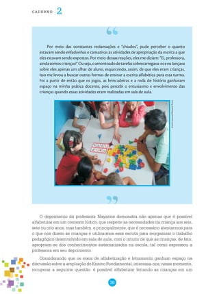 36
cade r n o 2
Por meio das constantes reclamações e “chiados”, pude perceber o quanto
estavam sendo enfadonhas e cansativas as atividades de apropriação da escrita a que
eles estavam sendo expostos. Por meio dessas reações, eles me diziam: “Ei, professora,
aindasomoscrianças!”Ouseja,oamontoadodetarefassobrecarregava-oseeulançava
sobre eles apenas um olhar de aluno, esquecendo, assim, de que eles eram crianças.
Isso me levou a buscar outras formas de ensinar a escrita alfabética para essa turma.
Foi a partir de então que os jogos, as brincadeiras e a roda de história ganharam
espaço na minha prática docente, pois percebi o entusiasmo e envolvimento das
crianças quando essas atividades eram realizadas em sala de aula.
O depoimento da professora Nayanne demonstra não apenas que é possível
alfabetizar em um contexto lúdico, que respeite as necessidades da criança aos seis,
sete ou oito anos, mas também, e principalmente, que é necessário atentarmos para
o que nos dizem as crianças e utilizarmos essa escuta para reorganizar o trabalho
pedagógico desenvolvido em sala de aula, com o intuito de que as crianças, de fato,
apropriem-se dos conhecimentos sistematizados na escola, tal como expressou a
professora em seu depoimento.
Considerando que os eixos de alfabetização e letramento ganham espaço na
discussão sobre a ampliação do Ensino Fundamental, interessa-nos, nesse momento,
recuperar a seguinte questão: é possível alfabetizar letrando as crianças em um
Arquivopessoal/NayanneTorres
 