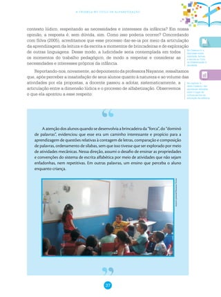 37
a criança no ciclo de alfabetização
contexto lúdico, respeitando as necessidades e interesses da infância? Em nossa
opinião, a resposta é, sem dúvida, sim. Como isso poderia ocorrer? Concordando
com Silva (2005), acreditamos que esse processo dar-se-ia por meio da articulação
da aprendizagem da leitura e da escrita a momentos de brincadeiras e de exploração
de outras linguagens. Desse modo, a ludicidade seria contemplada em todos
os momentos do trabalho pedagógico, de modo a respeitar e considerar as
necessidades e interesses próprios da infância.
Reportando-nos,novamente,aodepoimentodaprofessoraNayanne,ressaltamos
que, após perceber a insatisfação de seus alunos quanto à natureza e ao volume das
atividades por ela propostas, a docente passou a adotar, sistematicamente, a
articulação entre a dimensão lúdica e o processo de alfabetização. Observemos
o que ela apontou a esse respeito:
A atenção dos alunos quando se desenvolvia a brincadeira da “forca”, do “dominó
de palavras”, evidenciou que esse era um caminho interessante e propício para a
aprendizagem de questões relativas à contagem de letras, comparação e composição
de palavras, ordenamento de sílabas, sem que isso tivesse que ser explorado por meio
de atividades mecânicas. Nessa direção, assumi o desafio de ensinar as propriedades
e convenções do sistema de escrita alfabética por meio de atividades que não sejam
enfadonhas, nem repetitivas. Em outras palavras, um ensino que perceba o aluno
enquanto criança.
Arquivopessoal/NayanneTorres
No Caderno 5, a
discussão sobre
oralidade, leitura
e escrita no Ciclo
de Alfabetização é
abordada.
No capítulo 4
deste Caderno, são
abordadas reflexões
sobre o lugar da
cultura escrita na
educação da infância.
 