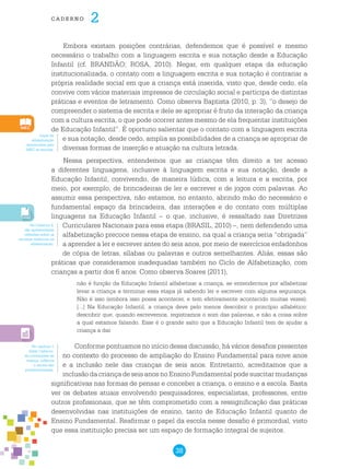 38
cade r n o 2
Embora existam posições contrárias, defendemos que é possível e mesmo
necessário o trabalho com a linguagem escrita e sua notação desde a Educação
Infantil (cf. BRANDÃO; ROSA, 2010). Negar, em qualquer etapa da educação
institucionalizada, o contato com a linguagem escrita e sua notação é contrariar a
própria realidade social em que a criança está inserida, visto que, desde cedo, ela
convive com vários materiais impressos de circulação social e participa de distintas
práticas e eventos de letramento. Como observa Baptista (2010, p. 3), “o desejo de
compreender o sistema de escrita e dele se apropriar é fruto da interação da criança
com a cultura escrita, o que pode ocorrer antes mesmo de ela frequentar instituições
de Educação Infantil”. É oportuno salientar que o contato com a linguagem escrita
e sua notação, desde cedo, amplia as possibilidades de a criança se apropriar de
diversas formas de inserção e atuação na cultura letrada.
Nessa perspectiva, entendemos que as crianças têm direito a ter acesso
a diferentes linguagens, inclusive à linguagem escrita e sua notação, desde a
Educação Infantil, convivendo, de maneira lúdica, com a leitura e a escrita, por
meio, por exemplo, de brincadeiras de ler e escrever e de jogos com palavras. Ao
assumir essa perspectiva, não estamos, no entanto, abrindo mão do necessário e
fundamental espaço da brincadeira, das interações e do contato com múltiplas
linguagens na Educação Infantil – o que, inclusive, é ressaltado nas Diretrizes
Curriculares Nacionais para essa etapa (BRASIL, 2010) –, nem defendendo uma
alfabetização precoce nessa etapa de ensino, na qual a criança seria “obrigada”
a aprender a ler e escrever antes do seis anos, por meio de exercícios enfadonhos
de cópia de letras, sílabas ou palavras e outros semelhantes. Aliás, essas são
práticas que consideramos inadequadas também no Ciclo de Alfabetização, com
crianças a partir dos 6 anos. Como observa Soares (2011),
não é função da Educação Infantil alfabetizar a criança, se entendermos por alfabetizar
levar a criança a terminar essa etapa já sabendo ler e escrever com alguma segurança.
Não é isso (embora isso possa acontecer, e tem efetivamente acontecido muitas vezes).
[...] Na Educação Infantil, a criança deve pelo menos descobrir o princípio alfabético:
descobrir que, quando escrevemos, registramos o som das palavras, e não a coisa sobre
a qual estamos falando. Esse é o grande salto que a Educação Infantil tem de ajudar a
criança a dar.
Conforme pontuamos no início dessa discussão, há vários desafios presentes
no contexto do processo de ampliação do Ensino Fundamental para nove anos
e a inclusão nele das crianças de seis anos. Entretanto, acreditamos que a
inclusão da criança de seis anos no Ensino Fundamental pode suscitar mudanças
significativas nas formas de pensar e conceber a criança, o ensino e a escola. Basta
ver os debates atuais envolvendo pesquisadores, especialistas, professores, entre
outros profissionais, que se têm comprometido com a ressignificação das práticas
desenvolvidas nas instituições de ensino, tanto de Educação Infantil quanto de
Ensino Fundamental. Reafirmar o papel da escola nesse desafio é primordial, visto
que essa instituição precisa ser um espaço de formação integral de sujeitos.
Jogos de
alfabetização
distribuídos pelo
MEC às escolas.
No Caderno 4,
são apresentadas
reflexões sobre os
recursos didáticos na
alfabetização.
No capítulo 1
deste Caderno,
as concepções de
criança, infância
e escola são
problematizadas.
 