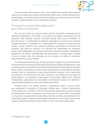 39
a criança no ciclo de alfabetização
Outra discussão relacionada a essa e que também tem gerado vários debates
refere-se à transição das crianças da Educação Infantil para o Ensino Fundamental,
materializada, no contexto atual, quando as crianças se encontram entre 5 e 6 anos
de idade. É desse debate que nos ocuparemos a seguir.
A transição da criança da Educação Infantil
para o Ensino Fundamental
Em um ano escolar, as crianças podem brincar livremente e expressar-se em
diferentes linguagens, vivenciando a sua infância de maneira mais plena. No ano
seguinte, essas mesmas crianças só podem brincar, salvo poucas exceções, na
hora do recreio, e a exploração de múltiplas linguagens, em sala de aula, diminui
consideravelmente. O mobiliário e a organização das crianças na classe também
mudam: mesas coletivas com cadeiras individuais (adequadas ao tamanho das
crianças), nas quais os meninos e as meninas são organizados em pequenos
grupos, são substituídas por carteiras individuais (tamanho grande), organizadas,
geralmente, em fileiras, voltadas para o(a) professor(a) e o quadro-negro. Durante
a aula, a criança deve ficar sentada, em sua carteira, em silêncio, realizando,
individualmente, suas atividades.
O cenário apresentado acima, embora caricatural, expressa o que, muitas vezes,
tem acontecido na transição da Educação Infantil para o Ensino Fundamental, como
se não houvesse continuidade entre essas duas etapas da Educação Básica. No cerne
dessa ruptura, encontram-se as dicotomias criança/aluno, escola/infância, brincar/
estudar, como se constituíssem polos diametralmente opostos, que se excluiriam
mutuamente. Ao discutirmos esse tema, propomos, ao contrário, os princípios da
continuidade e da ampliação na passagem da Educação Infantil para o Ensino
Fundamental, respeitando as necessidades e interesses da criança e os objetivos e
características próprias de cada uma dessas duas etapas.
Estudos como os de Neves, Gouvêa e Castanheira (2011) e Souza (2012),
que analisaram a transição da Educação Infantil para o Ensino Fundamental,
evidenciaram que a entrada no Ensino Fundamental representou, para as crianças
acompanhadas durante a pesquisa, uma diminuição do tempo para a brincadeira
e um aumento da quantidade de atividades escolares escritas, principalmente com
uso de lápis e papel. O extrato de entrevista realizada com uma criança, apresentado
a seguir, extraído do estudo de Souza (2012, p. 153), ilustra bem esses dados:
5
P – Pesquisadora; C – Criança.
 