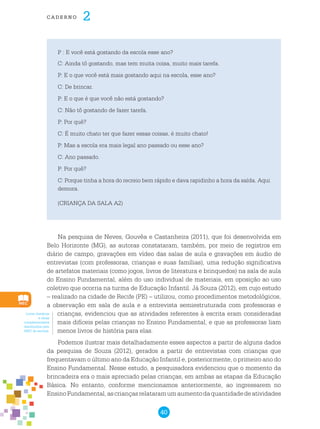 40
cade r n o 2
P : E você está gostando da escola esse ano?
C: Ainda tô gostando, mas tem muita coisa, muito mais tarefa.
P: E o que você está mais gostando aqui na escola, esse ano?
C: De brincar.
P: E o que é que você não está gostando?
C: Não tô gostando de fazer tarefa.
P: Por quê?
C: É muito chato ter que fazer essas coisas, é muito chato!
P: Mas a escola era mais legal ano passado ou esse ano?
C: Ano passado.
P: Por quê?
C: Porque tinha a hora do recreio bem rápido e dava rapidinho a hora da saída. Aqui
demora.
(CRIANÇA DA SALA A2)
Na pesquisa de Neves, Gouvêa e Castanheira (2011), que foi desenvolvida em
Belo Horizonte (MG), as autoras constataram, também, por meio de registros em
diário de campo, gravações em vídeo das salas de aula e gravações em áudio de
entrevistas (com professoras, crianças e suas famílias), uma redução significativa
de artefatos materiais (como jogos, livros de literatura e brinquedos) na sala de aula
do Ensino Fundamental, além do uso individual de materiais, em oposição ao uso
coletivo que ocorria na turma de Educação Infantil. Já Souza (2012), em cujo estudo
– realizado na cidade de Recife (PE) – utilizou, como procedimentos metodológicos,
a observação em sala de aula e a entrevista semiestruturada com professoras e
crianças, evidenciou que as atividades referentes à escrita eram consideradas
mais difíceis pelas crianças no Ensino Fundamental, e que as professoras liam
menos livros de história para elas.
Podemos ilustrar mais detalhadamente esses aspectos a partir de alguns dados
da pesquisa de Souza (2012), gerados a partir de entrevistas com crianças que
frequentavam o último ano da Educação Infantil e, posteriormente, o primeiro ano do
Ensino Fundamental. Nesse estudo, a pesquisadora evidenciou que o momento da
brincadeira era o mais apreciado pelas crianças, em ambas as etapas da Educação
Básica. No entanto, conforme mencionamos anteriormente, ao ingressarem no
EnsinoFundamental,ascriançasrelataramumaumentodaquantidadedeatividades
Livros literários
e obras
complementares
distribuídos pelo
MEC às escolas.
 