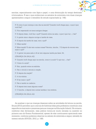 41
a criança no ciclo de alfabetização
P: E como é que começa o seu dia na escola? Quando você chega aqui, o que é que
você faz?
C: Fico esperando os meus amigos chegar.
P: E depois disso, você faz o quê? Quando entra na sala, o que é que tia (...) faz?
C: A gente reza e depois corrige a tarefa de casa.
P: E depois da tarefa de casa, tem o quê?
C: Mais tarefa!
P: Mais tarefa? E não tem outras coisas? Recreio, lanche...? E depois do recreio tem
mais o quê?
C: A gente vai para sala e vê se tem alguma tarefa pra fazer. Só.
(CRIANÇA DA SALA A2)
P: Quando você chega aqui na escola, como é a aula? O que tia (...) faz?
C: Como é a aula?
P: Sim, quando entra na salinha.
C: Faz o círculo e escuta a oração.
P: E depois da oração?
C: A tia ensina.
P: E faz mais o quê?
C: Faz a tarefa no caderno.
P: E depois tem mais alguma coisa?
C: O lanche, e depois tem outras tarefas e vai embora.
(CRIANÇA DA SALA A2)
Ao analisar o que as crianças disseram sobre as atividades de leitura na escola,
Souza (2012) percebeu que a escuta de histórias lidas pela professora constituía uma
experiência marcante e prazerosa para as crianças na Educação Infantil. No entanto,
conforme elas declararam, essa prática tornou-se muito escassa ou ausente no
primeiro ano do Ensino Fundamental, apesar de elas continuarem apreciando esse
momento, conforme podemos observar no extrato de entrevista a seguir, extraído do
mesmo estudo (SOUZA, 2012, p. 149):
escritas, especialmente com lápis e papel, e uma diminuição do tempo destinado
à brincadeira. É isso o que evidenciam os extratos de entrevista com duas crianças
apresentados a seguir e extraídos do estudo supracitado (p. 146):
 