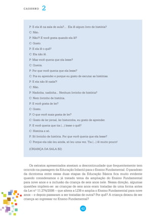 42
cade r n o 2
P: E ela lê na sala de aula?... Ela lê algum livro de história?
C: Não.
P: Não?! E você gosta quando ela lê?
C: Gosto.
P: E ela lê o quê?
C: Ela não lê.
P: Mas você queria que ela lesse?
C: Queria.
P: Por que você queria que ela lesse?
C: Pra eu aprender e porque eu gosto de escutar as histórias.
P: E ela não lê nada?!
C: Não.
P: Nadinha, nadinha... Nenhum livrinho de história?
C: Nem livrinho de história.
P: E você gosta de ler?
C: Gosto.
P: O que você mais gosta de ler?
C: Gosto de ler jornal, ler historinha, eu gosto de aprender.
P: E você queria que tia (...) lesse o quê?
C: História e só.
P: Só livrinho de história. Por que você queria que ela lesse?
C: Porque ela não leu ainda, só leu uma vez. Tia (...) lê muito pouco!
(CRIANÇA DA SALA B2)
Os extratos apresentados atestam a descontinuidade que frequentemente tem
ocorrido na passagem da Educação Infantil para o Ensino Fundamental. O paradoxo
da dicotomia entre essas duas etapas da Educação Básica fica muito evidente
quando consideramos o já tratado tema da ampliação do Ensino Fundamental
para nove anos e a inclusão da criança de seis anos nele. Nessa direção, algumas
questões impõem-se: as crianças de seis anos eram tratadas de uma forma antes
da Lei nº 11.274/2006 – que altera a LDB e amplia o Ensino Fundamental para nove
anos – e depois passaram a ser tratadas de outra? Por quê? A criança deixou de ser
criança ao ingressar no Ensino Fundamental?
 