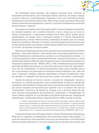 43
a criança no ciclo de alfabetização
Ao levantamos essas questões, não estamos querendo dizer, conforme já
sinalizamos anteriormente, que a Educação Infantil constituiu um tempo e espaço
no qual a infância é, necessariamente, respeitada e que, com a entrada no Ensino
Fundamental, aconteceria o oposto disso. Não se trata, assim, de atribuir à Educação
Infantil um sentido necessariamente “positivo” e ao Ensino Fundamental um sentido
inevitavelmente “negativo”.
Ao analisar as relações entre Educação Infantil e ensino obrigatório (entendido,
no contexto brasileiro, até o presente momento, como a etapa que se inicia no
Ensino Fundamental), o pesquisador britânico Peter Moss (2011) propõe quatro
possibilidades de relação entre a Educação Infantil e o Ensino Fundamental:
preparação para a escola; distanciamento; preparação da escola para as crianças;
possível convergência. Ressalta, no entanto, que essa tipologia não é exaustiva e que
outras relações podem ser possíveis, embora alguns desses tipos ideais aproximem-
se, de fato, da realidade de alguns países.
Naprimeirarelaçãodescritapeloautor,queparecesermuitopresentenocontexto
brasileiro, a Educação Infantil é vista apenas como uma etapa preparatória para o
Ensino Fundamental, subordinando-se, portanto, a ele. Nessa primeira relação, “[...]
a escola obrigatória é clara e inquestionavelmente o parceiro dominante e a tarefa
da Educação Infantil é definida como a de garantir que a criança fique pronta para os
requisitos do sistema escolar.” (MOSS, 2001, p. 148). Consideramos que essa relação
apontada por Moss pode assumir um tom mais radical, que é não o de “preparação”,
mas, sim, de “antecipação” do Ensino Fundamental. Essa nuance também parece
ser muito presente em instituições de Educação Infantil brasileiras, que, cada vez
mais, “importam” modelos e práticas cristalizados no Ensino Fundamental, como,
por exemplo, a “avaliação” por meio de provas e notas e, até mesmo, a reprovação.
Quanto às práticas de leitura e escrita, a nuance de “preparação” assume o
formato de um “período preparatório” para a alfabetização, no qual as crianças são
treinadas em atividades de coordenação motora e de discriminação visual e auditiva,
que seriam supostos pré-requisitos para aprender a ler e a escrever. No caso da
“antecipação”, tratar-se-ia de ensinar as crianças a ler e escrever antes dos seis
anos, por meio, principalmente, de atividades de “codificação” e “decodificação” de
letras, sílabas e palavras. É o que Brandão e Leal (2010) chamaram de “obrigação da
alfabetização” na Educação Infantil. Segundo Ferreiro (1995), quando se decide
[...] iniciar o aprendizado da leitura e da escrita antes do primário, vemos a sala de aula
da pré-escola assemelhar-se notadamente à do primeiro ano primário, e a prática docente
passa a seguir o modelo das mais tradicionais práticas do primário: exercício de controle
motriz e discriminação perceptiva, reconhecimento e cópia de letras, sílabas ou palavras,
repetições em coro... e nenhum uso funcional da língua escrita. (FERREIRO, 1995, p. 97).
A segunda relação entre Educação Infantil e Ensino Fundamental apontada por
Moss (op.cit.) expressa um afastamento entre essas duas etapas. Essa relação “[...]
pode ser marcada por certa suspeição e certo grau de antagonismo, com a Educação
Infantil tentando defender-se e as suas crianças do que percebe como sendo uma
 