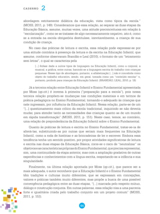 44
cade r n o 2
abordagem estritamente didática da educação, vista como típica da escola.”
(MOSS, 2011, p. 149). Consideramos que essa relação, ao separar as duas etapas da
Educação Básica, assume, muitas vezes, uma atitude preconceituosa em relação à
“escolarização”, como se se tratasse de algo necessariamente negativo, isto é, como
se a entrada na escola obrigatória destituísse, inevitavelmente, a criança de sua
condição de criança.
No caso das práticas de leitura e escrita, essa relação pode expressar-se por
uma atitude contrária à presença da leitura e da escrita na Educação Infantil, que
assume, conforme observaram Brandão e Leal (2010), o formato de um “letramento
sem letras”, o qual se caracteriza pela
[...] ênfase dada a outros tipos de linguagem na Educação Infantil, como a corporal, a
musical, a gráfica, entre outras, banindo-se a linguagem escrita do trabalho com crianças
pequenas. Nesse tipo de abordagem, portanto, a alfabetização [...] não é concebida como
objeto do trabalho educativo, sendo, em geral, tomada como um “conteúdo escolar” e,
portanto, proibido para crianças da Educação Infantil. (BRANDÃO; LEAL, 2010, p. 18)
Já a terceira relação entre Educação Infantil e Ensino Fundamental apresentada
por Moss (op.cit.) é inversa à primeira (“preparação para a escola”), pois nessa
terceira relação propõem-se mudanças nas condições materiais e em termos de
prática pedagógica no Ensino Fundamental, tornando-o adequado às crianças que
nele ingressam, por influência da Educação Infantil. Nessa relação, parte-se de um
“[...] questionamento mais crítico da escola tradicional, inquirindo se não deveria
mudar, para atender tanto as necessidades das crianças quanto as de um mundo
em rápida transformação” (MOSS, 2011, p. 151). Neste caso, temos, ao contrário,
uma relação de preponderância da Educação Infantil sobre o Ensino Fundamental.
Quanto às práticas de leitura e escrita no Ensino Fundamental, tratar-se-ia de
alterá-las, substituindo-as por outras que seriam mais frequentes na Educação
Infantil, como a roda de histórias e as brincadeiras de ler e escrever. Embora essa
tendência tenha um sentido positivo, por propor atividades significativas de leitura
e escrita nas duas etapas da Educação Básica, corre-se o risco de “neutralizar” os
objetivoseascaracterísticasprópriasdoEnsinoFundamental,queprecisarepresentar,
sim, uma continuidade da etapa anterior, mas com a ampliação gradativa de outras
experiências e conhecimentos com a língua escrita, respeitando-se a infância e sua
singularidade.
Finalmente, na última relação apontada por Moss (op.cit.), que parece ser a
mais adequada, o autor reconhece que a Educação Infantil e o Ensino Fundamental
têm tradições e culturas muito diferentes, que se expressam em concepções,
valores e práticas também muito diferentes, mas propõe a busca de uma possível
convergência pedagógica entre as duas etapas, “[...] marcada pelo respeito mútuo,
diálogo e construção conjunta. Em outras palavras, essa relação visa a uma parceria
forte e igualitária criada pelo trabalho conjunto em um projeto comum” (MOSS,
2011, p. 153).
 