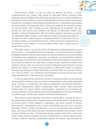 45
a criança no ciclo de alfabetização
Nessa última relação, no que se refere às práticas de leitura e escrita,
compreendemos que, nessas duas etapas da Educação Básica, precisam estar
presentes tanto atividades mais voltadas ao letramento (como a roda de histórias e a
produção de textos coletivos), quanto à alfabetização em sentido estrito (comparação
de palavras, montagem e desmontagem de palavras etc.), considerado os princípios
da continuidade e da ampliação. Ouvir a leitura de histórias, por exemplo, encanta
as crianças desde cedo e amplia as suas experiências de letramento. Por isso,
precisa ser uma prática que acontece não apenas na Educação Infantil, mas,
também, no Ensino Fundamental. Não tem sentido, portanto, descontinuar práticas
tão apreciadas pelas crianças e que continuam tendo um importante papel na
formação do leitor, especialmente no desenvolvimento do gosto pela leitura.
Ao mesmo tempo, ao reconhecerem títulos, nomes de autores ou palavras que
se destacam numa história, as crianças podem refletir sobre o modo como as
palavras são notadas.
Nas duas etapas – no caso do Ensino Fundamental, especificamente nos seus
anos iniciais –, a brincadeira precisa ser, também, um eixo importante do trabalho
pedagógico desenvolvido junto às crianças, de modo a respeitar as suas necessidades
e interesses, sem negligenciar, repetimos, os objetivos e as características próprios
de cada etapa. A brincadeira é uma atividade reconhecida socialmente como própria
do universo da infância e, por esse motivo, ocupa um lugar especial no cotidiano das
crianças, seja em casa, na escola ou em outros ambientes sociais. Brincar é um dos
direitos da criança, e a escola precisa garantir, na Educação Infantil e no Ensino
Fundamental, espaços e tempos destinados a essa atividade, que não pode limitar-
se à “hora do recreio” ou a momentos não planejados nos quais não se teria outra
coisa supostamente “mais importante” para fazer.
O estudo desenvolvido por Neves, Gouvêa e Castanheira (2011), já mencionado
anteriormente, evidenciou para as autoras a necessidade de uma maior integração
entre o brincar e o letramento nas práticas pedagógicas da Educação Infantil e
do Ensino Fundamental, ambos considerados pelas autoras como dimensões
fundamentais da cultura infantil contemporânea. Ampliando as conclusões das
autoras,diríamosqueénecessáriaumamaiorintegraçãoentreobrincar,oletramento
e a alfabetização, na Educação Infantil e no Ensino Fundamental.
Para concluir essas reflexões, recorremos a Soares (2011), quando diz que “a
Educação Infantil é para que a criança se desenvolva socialmente e cognitivamente
de forma lúdica. O que também é importante nas séries iniciais do Ensino
Fundamental”. Concordando com a autora, entendemos que não há por que opor
Educação Infantil e Ensino Fundamental, como se constituíssem dois mundos à
parte, um no qual, pelo menos em tese, a criança seria tratada como criança, e outro
no qual, também em tese, a criança seria tratada apenas como aluno, e não mais
como criança. Quando ingressa no Ensino Fundamental, a criança continua sendo
criança e tendo as mesmas necessidades próprias da infância, que precisam ser
Na unidade 3
dos Cadernos
dos anos 1, 2 e 3,
são apresentadas
alternativas para o
ensino do sistema
de escrita alfabética
no Ciclo de
Alfabetização.
 