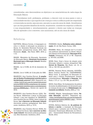 46
cade r n o 2
consideradas, sem desconsiderar os objetivos e as características de cada etapa da
Educação Básica.
Convidamos você, professora, professor, a discutir com os seus pares e com a
comunidade escolar o que significa ser criança e como a infância pode ser respeitada
e vivenciada na escola, seja aos seis, aos sete ou aos oito anos de idade. Acreditamos
que um dos grandes desafios da escola, atualmente, consiste em respeitar a infância
e sua singularidade e, simultaneamente, garantir o direito que todas as crianças
têm de aprender a ler e escrever, com autonomia, até os oito anos de idade.
Referências
BAPTISTA, Mônica Correia. A linguagem es-
crita e o direito à educação na primeira in-
fância. In: Seminário Nacional Currículo em
Movimento: perspectivas atuais, 2010, Belo
Horizonte. Anais... São Paulo: MEC, 2010, p.
1-12.
BRASIL. Ministério da Educação. Secretaria
de Educação Básica. Diretrizes Curriculares
Nacionais para a Educação Infantil. Brasília:
MEC/SEB, 2010.
BRASIL. Lei n.o
9.394, de 20 de dezembro de
1996.
BRASIL. Lei n.o
8.069, de 13 de julho de 1990.
BRANDÃO, Ana Carolina Perrusi. A amplia-
ção do Ensino Fundamental contribui para a
escolarização precoce? 2009. Disponível em:
<http://ne10.uol.com.br/canal/educacao/
noticia/2009/12/09/a-ampliacao-do-ensino-
fundamental-contribui-para-a-escolarizacao-
precoce-208046.php>. Acesso em: agosto de
2014.
BRANDÃO, Ana Carolina Perrusi; LEAL, Tel-
ma Ferraz. Alfabetizar e letrar na Educação
Infantil: o que isso significa? In: BRANDÃO,
Ana Carolina Perrusi; ROSA, Ester Calland de
Souza. Ler e Escrever na Educação Infantil:
discutindo práticas pedagógicas. Belo Hori-
zonte: Autêntica, 2010. p. 13-31.
BRANDÃO, Ana Carolina Perrusi; ROSA, Es-
ter Calland de Sousa. Ler e escrever na Edu-
cação Infantil: discutindo práticas pedagógi-
cas. Belo Horizonte: Autêntica, 2010.
FERREIRO, Emilia. Reflexões sobre alfabeti-
zação. 23. ed. São Paulo: Cortez, 1995.
KRAMER, Sônia. As crianças de 0 a 6 anos
nas políticas educacionais no Brasil: Educa-
ção Infantil e/é Fundamental. Educação & So-
ciedade, Campinas, vol. 27, n.o
96 – Especial,
p. 797-818, out/2006.
MOSS, Peter. Qual o futuro da relação entre
Educação Infantil e ensino obrigatório? Ca-
dernos de Pesquisa, São Paulo, vol. 41, n.o
142, p. 142-159, jan-abr/2011.
NEVES, Vanessa Ferraz Almeida; GOUVÊA,
Maria Cristina Soares de; CASTANHEIRA,
Maria Lúcia. A passagem da Educação In-
fantil para o Ensino Fundamental: tensões
contemporâneas. Educação e Pesquisa, São
Paulo, v. 37, n.o
1, p. 121-140, jan-abr/2011.
SILVA, Ceris Ribas. Os fundamentos da prática
de ensino da alfabetização e do letramento para
as crianças de seis anos. In: Alfabetização e le-
tramento na infância. Brasília, 2005, p. 7-12.
SOARES, Magda. Aprendizagem lúdica. Re-
vista Educação. ago/2011. Disponível em:
<http://revistaeducacao.uol.com.br/textos/0/
aprendizagem-ludica-240352-1.asp>. Acesso
em agosto de 2014.
SOUZA, Bárbara Sabrina de. As práticas de
leitura e escrita: a transição da Educação
Infantil para o primeiro ano do Ensino Fun-
damental. Dissertação (Mestrado em Educa-
ção) – Universidade Federal de Pernambuco,
Recife, 2012.
 
