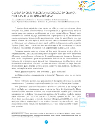 47
a criança no ciclo de alfabetização
O lugar da cultura escrita na educação da criança:
pode a escrita roubar a infância?
Ana Lucia Espindola (Professora da Universidade Federal de Mato Grosso do Sul)
Regina Aparecida Marques de Souza (Professora da Universidade Federal de Mato Grosso do Sul)
O objetivo deste texto é discutir a escrita e a infância como conceitos que não se
excluem, mas, antes, se completam e se interpenetram, e a possibilidade de que a
escrita possa vir a tornar-se também mais um brinco para a infância. “Brinco” tanto
no sentido do brincar, do jogo, como também (e por que não?), no de ornamento,
enfeite, arrumação. Iremos, então, primeiramente, situar de que infância e de que
escrita falamos para, em seguida, refletir sobre a forma como as crianças pequenas
se relacionam com a linguagem, sobre a pré-história da linguagem escrita, segundo
Vigotski (2000), bem como sobre seus estudos acerca da formação de conceitos
cotidianos e científicos, articulados com a apropriação da linguagem escrita.
Pensamos nesses objetivos porque há dois anos (situamos aqui o início do
Programa PNAIC, em 2013) estamos juntos dialogando neste país sobre as diversas
diferenças e semelhanças culturais, as diversas linguagens e formas de discursos,
com um só compromisso: pactuar que estamos envolvidos em uma dinâmica de
formação de professores, para garantir que nossas crianças se alfabetizem até os
oito anos de idade. O que nós, como autoras deste texto e formadoras de professores,
defendemos é que a criança aprenda a ler e a escrever mas, também, que brinque,
sorria e viva plenamente sua infância.
Assim, podemos começar com a questão: O que é a infância?
Você já respondeu a essa pergunta, professor(a)? Já pensou sobre ela em outros
momentos?
Temos certeza de que sim, mas gostaríamos de dialogar e saber qual sua opinião
a esse respeito. Converse com seus colegas no Encontro de Formação sobre isso.
Nos primeiros Cadernos discutimos a história da infância e da criança. Em
2013, no Caderno 4, dialogamos sobre o brincar no Ciclo de Alfabetização. Neste
momento, nosso interesse é discutir com você e defender a ideia de que a infância é
não apenas um período da vida, mas, mais que isso, ela “é parte da condição que nos
torna humanos” (MEYER; VASCONCELLOS; LOPES, apud GOULART, 2012, p.2).
Além disso, sabemos, após os estudos desenvolvidos por Ariès (1981), que nem
sempre a infância foi vista de tal forma. Aliás, a pergunta “o que é infância?” nos
situa como homens e mulheres da modernidade, o que nos possibilita colocar
essa questão.
6
Nilma Lacerda usa a palavra “brinco” com o sentido de “brincadeira”, em uma Mesa no XV Salão do Livro Infantil e
Juvenil do Rio de Janeiro, intitulada “Viagens à roda da infância: letras e brincos”. Nessa Mesa, algumas ideias pre-
sentes neste texto também foram apresentadas.
No texto 1
apresentado
no Caderno 2
desta coleção
as concepções
de infância são
discutidas.
 