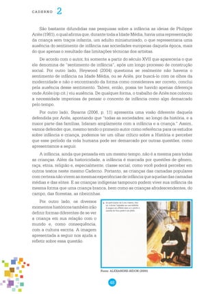 48
cade r n o 2
São bastante difundidas nas pesquisas sobre a infância as ideias de Philippe
Ariès (1981), o qual afirma que, durante toda a Idade Média, havia uma representação
da criança sem traços infantis, um adulto miniaturizado, o que representaria uma
ausência do sentimento de infância nas sociedades europeias daquela época, mais
do que apenas o resultado das limitações técnicas dos artistas.
De acordo com o autor, foi somente a partir do século XVII que apareceria o que
ele denomina de “sentimento de infância”, após um longo processo de construção
social. Por outro lado, Heywood (2004) questiona se realmente não haveria o
sentimento de infância na Idade Média, ou se Ariès, por buscá-lo com os olhos da
modernidade e não o encontrando da forma como considerava ser correto, conclui
pela ausência desse sentimento. Talvez, então, possa ter havido apenas diferença
onde Ariès (op.cit.) viu ausência. De qualquer forma, o trabalho de Ariès nos colocou
a necessidade imperiosa de pensar o conceito de infância como algo demarcado
pelo tempo.
Por outro lado, Stearns (2006, p. 11) apresenta uma visão diferente daquela
defendida por Ariés, apontando que “todas as sociedades, ao longo da história, e a
maior parte das famílias, lidaram amplamente com a infância e a criança.” Assim,
vamos defender que, mesmo tendo o primeiro autor como referência para os estudos
sobre infância e criança, podemos ter um olhar crítico sobre a História e perceber
que esse período da vida humana pode ser demarcado por outras questões, como
apresentamos a seguir.
A infância, ainda que pensada em um mesmo tempo, não é a mesma para todas
as crianças. Além da historicidade, a infância é marcada por questões de gênero,
raça, etnia, religião e, especialmente, classe social, como você poderá perceber em
outros textos neste mesmo Caderno. Portanto, as crianças das camadas populares
comcertezanãovivemasmesmasexperiênciasdeinfânciaqueaquelasdascamadas
médias e das elites. E as crianças indígenas tampouco podem viver sua infância da
mesma forma que uma criança branca, bem como as crianças afrodescendentes, do
campo, das florestas, as ribeirinhas.
Por outro lado, os diversos
momentos históricos também irão
definir formas diferentes de se ver
a criança em sua relação com o
mundo e, como consequência,
com a cultura escrita. A imagem
apresentada a seguir nos ajuda a
refletir sobre essa questão.
Fonte: ALEXANDRE-BIDON (2000)
 