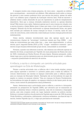 49
a criança no ciclo de alfabetização
A imagem mostra uma criança pequena, de cinco anos – segundo os créditos
que a acompanham – escrevendo um alfabeto. Não sabemos muito sobre a criança
da gravura e nem mesmo podemos intuir que escrita ela pratica, apesar de saber
que é um alfabeto (pois a legenda da ilustração informa isso). Pode-se escrever o
alfabeto tendo a exata dimensão do que ele representa ou pode-se simplesmente
desenhá-lo. Será que a criança retratada realmente escreve ou apenas desenha
letras? Não temos como saber. Sabemos apenas que é uma criança em relação com
a escrita durante a Idade Média (pois é disso que trata o livro do qual extraímos a
imagem). Estando ela de fato escrevendo ou apenas desenhando letras, seu gesto
será imitado por milhares de outras crianças no futuro. A escrita, tanto de uma
como de outra forma, será conhecida e exercitada por muitas crianças pelos séculos
subsequentes.
Como escrita, estamos reconhecendo aqui não apenas aquilo que se
convencionou chamar de “tecnologia” [conforme tratado por Ong (1998)] – com
todas as controvérsias que essa visão traz –, mas, mais especialmente, a cultura
escrita, que é, segundo Galvão (2010, p.218), “o lugar – simbólico e material – que o
escrito ocupa em/para determinado grupo social, comunidade ou sociedade.”
Portanto, quando nos referimos à escrita, não estamos nos referindo apenas ao
desenho de letras, já apontado por Vigotski em suas pesquisas da Rússia dos anos
de 1930 e lembrado por Emília Ferreiro 40 anos depois. Estamos pensando, então,
desse lugar que a escrita representa para um determinado grupo social – a infância
– enquanto possibilidade de exercício de autoria.
A infância, a escrita e o brinquedo: um caminho articulado para
aprendizagem no Ciclo de Alfabetização
Pensar a escrita articulada com a infância não é uma tarefa simples, porque
para alguns aprender a escrever é o primeiro passo para a saída da infância. É
comum observarmos nas escolas os espaços reservados para a infância apenas
para as crianças da Educação Infantil. Exemplos são as brincadeiras de jogos de
papéis ou mesmo os parques infantis.7
Para as crianças do Ensino Fundamental,
as brincadeiras de jogos de papéis e os espaços infantis já não fazem parte de sua
rotina, muito menos do planejamento do(a) professor(a).
Assim, destacamos aqui a articulação entre a infância, a escrita e o brinquedo,
pensando na perspectiva de Vigotski (2000), que afirmava que se ensinavam as
crianças a desenhar letras e construir palavras, mas não se ensinava a linguagem
escrita, pois esta ocupava ainda um lugar bastante estreito na prática escolar.
Embora o contexto histórico da afirmativa de Vigotski seja os anos de 1930 da antiga
União Soviética, a afirmativa, infelizmente, continua verdadeira, nos dias de hoje. A
escrita, lembra Vigotski (op.cit.), é algo que precisaria ser ensinado.
7
Chamamos jogos de papéis aqueles que envolvem a brincadeira de “faz-de-conta” em que as crianças representam
ludicamente situações similares às que vivenciam ou que imaginam.
 