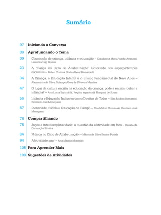 Sumário
07	 Iniciando a Conversa
09	 Aprofundando o Tema
09. Concepção de criança, infância e educação – Claudinéia Maria Vischi Avanzini,
Lisandra Ogg Gomes
23. A criança no Ciclo de Alfabetização: ludicidade nos espaços/tempos
escolares – Kellen Cristina Costa Alves Bernardelli
34. A Criança, a Educação Infantil e o Ensino Fundamental de Nove Anos –
Alexsandro da Silva, Solange Alves de Oliveira Mendes
47. O lugar da cultura escrita na educação da criança: pode a escrita roubar a
infância? – Ana Lucia Espindola, Regina Aparecida Marques de Souza
56. Infância e Educação Inclusiva como Direitos de Todos – Elsa Midori Shimazaki,
Renilson José Menegassi
67. Identidade, Escola e Educação do Campo – Elsa Midori Shimazaki, Renilson José
Menegassi
78	 Compartilhando
78. Jogos e interdisciplinaridade: a questão da afetividade em foco – Renata da
Conceição Silveira
84. Música no Ciclo de Alfabetização – Márcia da Silva Santos Portela
94. Afetividade sim! – Ana Marcia Monteiro
105	 Para Aprender Mais
109	 Sugestões de Atividades
 