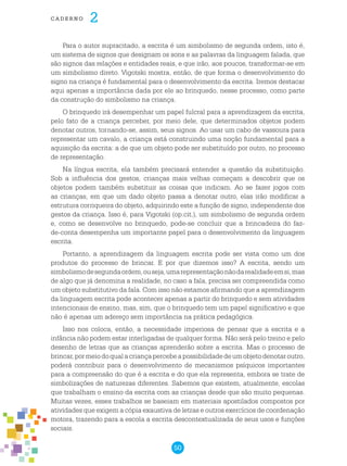50
cade r n o 2
Para o autor supracitado, a escrita é um simbolismo de segunda ordem, isto é,
um sistema de signos que designam os sons e as palavras da linguagem falada, que
são signos das relações e entidades reais, e que irão, aos poucos, transformar-se em
um simbolismo direto. Vigotski mostra, então, de que forma o desenvolvimento do
signo na criança é fundamental para o desenvolvimento da escrita. Iremos destacar
aqui apenas a importância dada por ele ao brinquedo, nesse processo, como parte
da construção do simbolismo na criança.
O brinquedo irá desempenhar um papel fulcral para a aprendizagem da escrita,
pelo fato de a criança perceber, por meio dele, que determinados objetos podem
denotar outros, tornando-se, assim, seus signos. Ao usar um cabo de vassoura para
representar um cavalo, a criança está construindo uma noção fundamental para a
aquisição da escrita: a de que um objeto pode ser substituído por outro, no processo
de representação.
Na língua escrita, ela também precisará entender a questão da substituição.
Sob a influência dos gestos, crianças mais velhas começam a descobrir que os
objetos podem também substituir as coisas que indicam. Ao se fazer jogos com
as crianças, em que um dado objeto passa a denotar outro, elas irão modificar a
estrutura corriqueira do objeto, adquirindo este a função de signo, independente dos
gestos da criança. Isso é, para Vigotski (op.cit.), um simbolismo de segunda ordem
e, como se desenvolve no brinquedo, pode-se concluir que a brincadeira do faz-
de-conta desempenha um importante papel para o desenvolvimento da linguagem
escrita.
Portanto, a aprendizagem da linguagem escrita pode ser vista como um dos
produtos do processo de brincar. E por que dizemos isso? A escrita, sendo um
simbolismodesegundaordem,ouseja,umarepresentaçãonãodarealidadeemsi,mas
de algo que já denomina a realidade, no caso a fala, precisa ser compreendida como
um objeto substitutivo da fala. Com isso não estamos afirmando que a aprendizagem
da linguagem escrita pode acontecer apenas a partir do brinquedo e sem atividades
intencionais de ensino, mas, sim, que o brinquedo tem um papel significativo e que
não é apenas um adereço sem importância na prática pedagógica.
Isso nos coloca, então, a necessidade imperiosa de pensar que a escrita e a
infância não podem estar interligadas de qualquer forma. Não será pelo treino e pelo
desenho de letras que as crianças aprenderão sobre a escrita. Mas o processo de
brincar,pormeiodoqualacriançapercebeapossibilidadedeumobjetodenotaroutro,
poderá contribuir para o desenvolvimento de mecanismos psíquicos importantes
para a compreensão do que é a escrita e do que ela representa, embora se trate de
simbolizações de naturezas diferentes. Sabemos que existem, atualmente, escolas
que trabalham o ensino da escrita com as crianças desde que são muito pequenas.
Muitas vezes, esses trabalhos se baseiam em materiais apostilados compostos por
atividades que exigem a cópia exaustiva de letras e outros exercícios de coordenação
motora, trazendo para a escola a escrita descontextualizada de seus usos e funções
sociais.
 