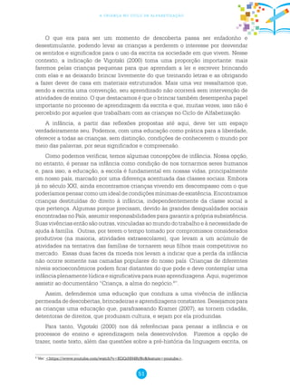 51
a criança no ciclo de alfabetização
O que era para ser um momento de descoberta passa ser enfadonho e
desestimulante, podendo levar as crianças a perderem o interesse por desvendar
os sentidos e significados para o uso da escrita na sociedade em que vivem. Nesse
contexto, a indicação de Vigotski (2000) toma uma proporção importante: mais
faremos pelas crianças pequenas para que aprendam a ler e escrever brincando
com elas e as deixando brincar livremente do que treinando letras e as obrigando
a fazer dever de casa em materiais estruturados. Mais uma vez ressaltamos que,
sendo a escrita uma convenção, seu aprendizado não ocorrerá sem intervenção de
atividades de ensino. O que destacamos é que o brincar também desempenha papel
importante no processo de aprendizagem da escrita e que, muitas vezes, isso não é
percebido por aqueles que trabalham com as crianças no Ciclo de Alfabetização.
A infância, a partir das reflexões propostas até aqui, deve ter um espaço
verdadeiramente seu. Podemos, com uma educação como prática para a liberdade,
oferecer a todas as crianças, sem distinção, condições de conhecerem o mundo por
meio das palavras, por seus significados e compreensão.
Como podemos verificar, temos algumas concepções de infância. Nossa opção,
no entanto, é pensar na infância como condição de nos tornarmos seres humanos
e, para isso, a educação, a escola é fundamental em nossas vidas, principalmente
em nosso país, marcado por uma diferença acentuada das classes sociais. Embora
já no século XXI, ainda encontramos crianças vivendo em descompasso com o que
poderíamos pensar como um ideal de condições mínimas de existência. Encontramos
crianças destituídas do direito à infância, independentemente da classe social a
que pertença. Algumas porque precisam, devido às grandes desigualdades sociais
encontradas no País, assumir responsabilidades para garantir a própria subsistência.
Suas vivências então são outras, vinculadas ao mundo do trabalho e à necessidade de
ajuda à família. Outras, por terem o tempo tomado por compromissos considerados
produtivos (na maioria, atividades extraescolares), que levam a um acúmulo de
atividades na tentativa das famílias de tornarem seus filhos mais competitivos no
mercado. Essas duas faces da moeda nos levam a indicar que a perda da infância
não ocorre somente nas camadas populares do nosso país. Crianças de diferentes
níveis socioeconômicos podem ficar distantes do que pode e deve contemplar uma
infância plenamente lúdica e significativa para suas aprendizagens. Aqui, sugerimos
assistir ao documentário “Criança, a alma do negócio.8
”.
Assim, defendemos uma educação que conduza a uma vivência de infância
permeada de descobertas, brincadeiras e aprendizagens constantes. Desejamos para
as crianças uma educação que, parafraseando Kramer (2007), as tornem cidadãs,
detentoras de direitos, que produzam cultura, e sejam por ela produzidas.
Para tanto, Vigotski (2000) nos dá referências para pensar a infância e os
processos de ensino e aprendizagem nela desenvolvidos. Fizemos a opção de
trazer, neste texto, além das questões sobre a pré-história da linguagem escrita, os
8
Ver: <https://www.youtube.com/watch?v=KQQrHH4RrNc&feature=youtube>.
 