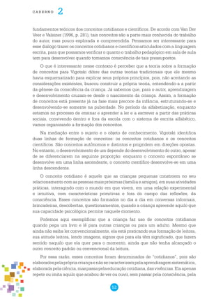 52
cade r n o 2
fundamentos teóricos dos conceitos cotidianos e científicos. De acordo com Van Der
Veer e Valsiner (1996, p. 281), tais conceitos são a parte mais conhecida do trabalho
do autor, mas pouco explorada e compreendida. Pensamos ser interessante para
esse diálogo trazer os conceitos cotidianos e científicos articulados com a linguagem
escrita, para que possamos verificar o quanto o trabalho pedagógico em sala de aula
tem para desenvolver quando tomamos consciência de tais pressupostos.
O que é interessante nesse contexto é perceber que a teoria sobre a formação
de conceitos para Vigotski difere das outras teorias tradicionais que ele mesmo
havia esquematizado para explicar seus próprios princípios, pois, não aceitando as
considerações existentes, buscou construir a própria teoria, entendendo-a a partir
da gênese da consciência da criança. Já sabemos que, para o autor, aprendizagem
e desenvolvimento cruzam-se desde o nascimento da criança. Assim, a formação
de conceitos está presente já na fase mais precoce da infância, estruturando-se e
desenvolvendo-se somente na puberdade. No período da alfabetização, enquanto
estamos no processo de ensinar e aprender a ler e a escrever a partir das práticas
sociais, convivendo dentro e fora da escola com o sistema de escrita alfabético,
vamos organizando a formação dos conceitos.
Na mediação entre o sujeito e o objeto de conhecimento, Vigotski identifica
duas linhas de formação de conceitos: os conceitos cotidianos e os conceitos
científicos. São conceitos autônomos e distintos e progridem em direções opostas.
No entanto, o desenvolvimento de um depende do desenvolvimento do outro, apesar
de se diferenciarem na seguinte proporção: enquanto o conceito espontâneo se
desenvolve em uma linha ascendente, o conceito científico desenvolve-se em uma
linha descendente.
O conceito cotidiano é aquele que as crianças pequenas constroem no seu
relacionamento com as pessoas mais próximas (família e amigos), em suas atividades
práticas, interagindo com o mundo em que vivem, em uma relação experimental
e intuitiva, com características primitivas e fora do campo das reflexões, da
consciência. Esses conceitos são formados no dia a dia em conversas informais,
brincadeiras, descobertas, questionamentos, quando a criança apreende aquilo que
sua capacidade psicológica permite naquele momento.
Podemos aqui exemplificar que a criança faz uso de conceitos cotidianos
quando pega um livro e lê para outras crianças ou para um adulto. Mesmo que
ainda não saiba ler convencionalmente, ela está praticando sua formação de leitora,
sua atitude leitora, lendo imagens, signos que para ela têm significado, que fazem
sentido naquilo que ela quer para o momento, ainda que não tenha alcançado o
outro conceito padrão ou convencional da leitura.
Por essa razão, esses conceitos foram denominados de “cotidianos”, pois são
elaboradospelaprópriacriançaenãosecaracterizampelaaprendizagemsistemática,
elaboradapelaciência,maspassapelaeducaçãocotidiana,dasvivências.Elaapenas
repete ou imita aquilo que acabou de ver ou ouvir, sem passar pela consciência, pela
 