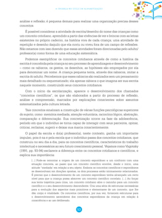 53
a criança no ciclo de alfabetização
análise e reflexão; é pequena demais para realizar uma organização precisa desses
conceitos.
É possível considerar a atividade de escrita/desenho do nome das crianças como
um conceito cotidiano, aprendido a partir das vivências de ver e brincar com as letras
existentes no próprio caderno, na história viva de cada criança; uma atividade de
repetição e desenho daquilo que ela ouviu ou viveu fora de um campo de reflexões.
Não estamos com isso dizendo que essas atividades foram direcionadas pelo adulto/
professor(a) como forma de uma educação sistemática.
Podemos exemplificar os conceitos cotidianos através de como a história da
escritaéconcebidapelacriançanoseuprocessodeaprendizagemedesenvolvimento
– como os rabiscos, os gestos, os desenhos, as hipóteses são empregados por ela
para denominar um nome. A criança pequena tenta, através dos rabiscos, imitar a
escrita do adulto. Percebemos que esses rabiscos são realizados sem um pensamento
mais detalhado ou esquematizado; ela apenas rabisca o que imagina ser sua escrita
naquele momento, construindo seus conceitos cotidianos.
Com o início da escolarização, aparece o desenvolvimento dos chamados
“conceitos científicos”, os que são elaborados a partir do processo de reflexão,
análise e compreensão, marcados por explicações conscientes sobre assuntos
sistematizados pela cultura letrada.
Tais conceitos sinalizam a construção de várias funções psicológicas superiores
do sujeito, como: memória mediada, atenção voluntária, raciocínio lógico, abstração,
comparação e diferenciação. Sua concretização ocorre na fase da adolescência,
período em que o indivíduo se torna capaz de interagir com seus parceiros, opinar,
criticar, reclamar, sugerir e deixar sua marca conscientemente.
O papel da escola e do(a) professor(a), neste contexto, ganha um importante
impulso, pois é na e pela escola que o indivíduo passa dos conceitos cotidianos, que
construiu no seu dia a dia, para os conceitos científicos, característicos do trabalho
intelectual e necessários ao seu futuro crescimento pessoal. Vejamos como Vygotsky
(1991, pp. 93-94) esclarece a diferença entre os conceitos cotidianos e científicos, e
explica sua importância:
[...] Pode-se remontar a origem de um conceito espontâneo a um confronto com uma
situação concreta, ao passo que um conceito científico envolve, desde o início, uma
atitude “mediada’ em relação a seu objeto. Embora os conceitos científicos e espontâneos
se desenvolvam em direções opostas, os dois processos estão intimamente relacionados.
É preciso que o desenvolvimento de um conceito espontâneo tenha alcançado um certo
nível para que a criança possa absorver um conceito científico correlato. [...] Ao forçar
sua lenta trajetória para cima, um conceito cotidiano abre o caminho para um conceito
científico e o seu desenvolvimento descendente. Cria uma série de estruturas necessárias
para a evolução dos aspectos mais primitivos e elementares de um conceito, que lhe
dão corpo e vitalidade. Os conceitos científicos, por sua vez, fornecem estruturas para
o desenvolvimento ascendente dos conceitos espontâneos da criança em relação à
consciência e ao uso deliberado.
 