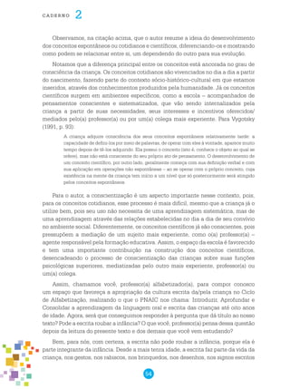 54
cade r n o 2
Observamos, na citação acima, que o autor resume a ideia do desenvolvimento
dos conceitos espontâneos ou cotidianos e científicos, diferenciando-os e mostrando
como podem se relacionar entre si, um dependendo do outro para sua evolução.
Notamos que a diferença principal entre os conceitos está ancorada no grau de
consciência da criança. Os conceitos cotidianos são vivenciados no dia a dia a partir
do nascimento, fazendo parte do contexto sócio-histórico-cultural em que estamos
inseridos, através dos conhecimentos produzidos pela humanidade. Já os conceitos
científicos surgem em ambientes específicos, como a escola – acompanhados de
pensamentos conscientes e sistematizados, que vão sendo internalizados pela
criança a partir de suas necessidades, seus interesses e incentivos oferecidos/
mediados pelo(a) professor(a) ou por um(a) colega mais experiente. Para Vygotsky
(1991, p. 93):
A criança adquire consciência dos seus conceitos espontâneos relativamente tarde: a
capacidade de defini-los por meio de palavras, de operar com eles à vontade, aparece muito
tempo depois de tê-los adquirido. Ela possui o conceito (isto é, conhece o objeto ao qual se
refere), mas não está consciente do seu próprio ato de pensamento. O desenvolvimento de
um conceito científico, por outro lado, geralmente começa com sua definição verbal e com
sua aplicação em operações não espontâneas – ao se operar com o próprio conceito, cuja
existência na mente da criança tem início a um nível que só posteriormente será atingido
pelos conceitos espontâneos.
Para o autor, a conscientização é um aspecto importante nesse contexto, pois,
para os conceitos cotidianos, esse processo é mais difícil, mesmo que a criança já o
utilize bem, pois seu uso não necessita de uma aprendizagem sistemática, mas de
uma aprendizagem através das relações estabelecidas no dia a dia de seu convívio
no ambiente social. Diferentemente, os conceitos científicos já são conscientes, pois
pressupõem a mediação de um sujeito mais experiente, como o(a) professor(a) –
agente responsável pela formação educativa. Assim, o espaço da escola é favorecido
e tem uma importante contribuição na construção dos conceitos científicos,
desencadeando o processo de conscientização das crianças sobre suas funções
psicológicas superiores, mediatizadas pelo outro mais experiente, professor(a) ou
um(a) colega.
Assim, chamamos você, professor(a) alfabetizador(a), para compor conosco
um espaço que favoreça a apropriação da cultura escrita da/pela criança no Ciclo
de Alfabetização, realizando o que o PNAIC nos chama: Introduzir, Aprofundar e
Consolidar a aprendizagem da linguagem oral e escrita das crianças até oito anos
de idade. Agora, será que conseguimos responder à pergunta que dá título ao nosso
texto? Pode a escrita roubar a infância? O que você, professor(a) pensa dessa questão
depois da leitura do presente texto e dos demais que você vem estudando?
Bem, para nós, com certeza, a escrita não pode roubar a infância, porque ela é
parte integrante da infância. Desde a mais tenra idade, a escrita faz parte da vida da
criança, nos gestos, nos rabiscos, nos brinquedos, nos desenhos, nos signos escritos
 