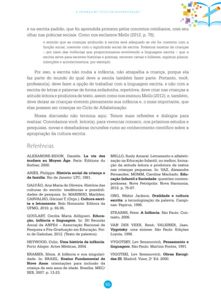 55
a criança no ciclo de alfabetização
e na escrita padrão, que foi aprendida primeiro pelos conceitos cotidianos, com seu
olhar nas práticas sociais. Como nos esclarece Mello (2012, p. 78),
o sentido que as crianças atribuirão à escrita será adequado se ele for coerente com a
função social, coerente com o significado social da escrita. Podemos mostrar às crianças
– por meio das vivências que proporcionamos envolvendo a linguagem escrita – que a
escrita serve para escrever histórias e poemas, escrever cartas e bilhetes, registrar planos,
intenções e acontecimentos, por exemplo.
Por isso, a escrita não rouba a infância, não atrapalha a criança, porque ela
faz parte do mundo do qual deve a escola também fazer parte. Portanto, você,
professor(a), deve fazer a opção de trabalhar com a linguagem escrita, e não com a
escrita de letras e palavras de forma enfadonha, repetitiva; deve criar nas crianças a
atitude leitora e produtora de texto, assim como nos ensinou Mello (2012); e, também,
deve deixar as crianças viverem plenamente sua infância e, o mais importante, que
elas possam ser crianças no Ciclo de Alfabetização.
Nossa discussão não termina aqui. Temos mais reflexões e diálogos para
realizar. Convidamos você, leitor(a), para vivenciar conosco, nos próximos estudos e
pesquisas, novas e desafiadoras incursões rumo ao conhecimento científico sobre a
apropriação da cultura escrita.
ALEXANDRE-BIDON, Danièle. La vie des
écoliers au Moyen Âge. Paris: Éditions du
Sorbier, 2000.
ARIÈS, Philippe. História social da criança e
da família. Rio de Janeiro: LTC, 1981.
GALVÃO, Ana Maria de Oliveira. História das
culturas do escrito: tendências e possibili-
dades de pesquisa. In: MARINHO, Marildes;
CARVALHO, Gilcinei T. (Orgs.). Cultura escri-
ta e letramento. Belo Horizonte: Editora da
UFMG, 2010. p. 65-95.
GOULART, Cecilia Maria Aldigueri. Educa-
ção, infância e linguagem. In: 35.a
Reunião
Anual da ANPEd – Associação Nacional de
Pesquisa e Pós-Graduação em Educação. Por-
to de Galinhas, 2012. (Texto de palestra).
HEYWOOD, Colin. Uma história da infância.
Porto Alegre: Artes Médicas, 2004.
KRAMER, Sônia. A Infância e sua singulari-
dade. In: BRASIL. Ensino Fundamental de
Nove Anos: orientações para inclusão da
criança de seis anos de idade. Brasília: MEC/
SEB, 2007. p. 13-23.
Referências
MELLO, Suely Amaral. Letramento e alfabeti-
zação na Educação Infantil, ou melhor, forma-
ção da atitude leitora e produtora de textos
nas crianças pequenas. In: VAZ, Alexandre
Fernandes; MOMM, Caroline Machado. Edu-
cação Infantil e Sociedade: questões contem-
porâneas. Nova Petrópolis: Nova Harmonia,
2012. p. 75-87.
ONG, Walter Jackson. Oralidade e cultura
escrita: a tecnologização da palavra. Campi-
nas: Papirus, 1998.
STEARNS, Peter. A Infância. São Paulo: Con-
texto, 2006.
VAN DER VEER, René; VALSINER, Jaan.
Vygotsky: uma síntese. São Paulo: Edições
Loyola, 1996.
VYGOTSKY, Lev Semenovich. Pensamento e
linguagem. São Paulo: Martins Fontes, 1991.
VIGOTSKI, Lev Semenovich. Obras Escogi-
das III. Madrid: Visor, 2.a
Ed. 2000.
 