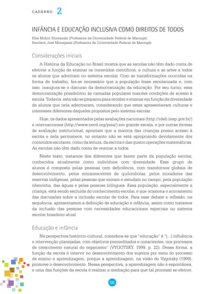 56
cade r n o 2
Infância e Educação Inclusiva como Direitos de Todos
Elsa Midori Shimazaki (Professora da Universidade Federal de Maringá)
Renilson José Menegassi (Professora da Universidade Federal de Maringá)
Considerações iniciais
A história da Educação no Brasil mostra que as escolas não têm dado conta de
efetivar a função de ensinar os conteúdos científicos, a cultura e as artes a todos
os alunos que adentram no sistema escolar. Com as transformações ocorridas na
forma de trabalho, fez-se necessário que a população fosse escolarizada e, com
isso, inaugura-se o discurso da democratização da educação. Por seu turno, essa
democratização possibilitou às camadas populares maiores condições de acesso à
escola.Todavia,estanãosepreparoupararecebereensinaremfunçãodadiversidade
de alunos que nela adentraram, considerando que estes apresentavam culturas e
interesses diferentes daqueles propostos pelo sistema escolar.
Hoje, os dados apresentados pelas avaliações nacionais (http://ideb.inep.gov.br/)
e internacionais (http://www.oecd.org/pisa/) em grande escala, e por outras formas
de avaliação institucional, apontam que a maioria das crianças possui acesso à
escola e nela permanece, no entanto não se está apropriando devidamente dos
conteúdos escolares, como da leitura, da escrita e das quatro operações matemáticas.
As escolas não têm dado conta de ensinar a todos.
Neste texto, tratamos dos diferentes que fazem parte da população escolar,
conhecidos atualmente como indivíduos com diversidade. Esse grupo de
alunos é composto pelas pessoas com deficiência, com transtornos globais de
desenvolvimento, pelos remanescentes de quilombolas, pelos moradores das
reservas indígenas, pelas pessoas que moram e estudam no campo, pela população
ribeirinha, das águas e pelas pessoas bilíngues. Essa população, especialmente a
criança, está sendo excluída do conhecimento escolar, o que ocasiona o acirramento
das discussões sobre a inclusão escolar de todos. Para esse debate e reflexão, na
sequência, apresentamos a definição de educação e infância, assim como tratamos
da inclusão das pessoas com necessidades educacionais especiais no sistema
escolar brasileiro atual.
Educação e infância
Na perspectiva histórico-cultural, considera-se que “educação” é “[...] influência
e intervenção planejadas, com objetivos premeditados e conscientes, nos processos
de crescimento natural do organismo” (VYGOTSKY, 1999, p. 22). Dessa forma, a
função da escola é intervir no desenvolvimento dos sujeitos por meio do processo
de ensino e aprendizagem, porque a aprendizagem, na visão de Vygotsky (1999),
promove o desenvolvimento. Nessa perspectiva, a aprendizagem não é espontânea,
e uma das funções da escola é realizar a mediação para que tal processo se efetive.
 