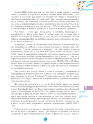 57
a criança no ciclo de alfabetização
Saviani (1992) afirma, por sua vez, que cabe à escola ensinar o conteúdo
clássico, conteúdos que ajudarão o homem a tornar-se melhor. Para Saviani (1992),
“clássico” é tudo aquilo que resiste, que se firma com o tempo e é fundamental,
não devendo ser confundido com “tradicional”. Esse conteúdo deve ser ensinado a
todos; portanto, nós, professores, buscamos mecanismos e encaminhamentos para
que todas as crianças se apropriem desse conhecimento para o desenvolvimento das
funções psíquicas superiores, que, para Vygotsky (1995), são a linguagem, a escrita,
o raciocínio lógico, a memória, a abstração, a atenção, o desenho e a percepção.
Para tanto, é preciso que, dentre outras necessidades, reconheçamos e
consideremos a infância como direito e condição essencial, tenhamos claro o
conceito de criança e de diversidade. A partir de então, trabalharemos para que
todas as crianças aprendam os conteúdos escolares, independentemente do grupo
social de que façam parte.
A população brasileira é caracterizada pelas diferenças e, muitas vezes, elas
são utilizadas para justificar as desigualdades de acesso aos direitos, dentre eles
a educação. Como já defendemos, é necessário que todos tenham acesso ao
conhecimento escolar, isto é, que todos adentrem no sistema educacional formal,
tendo o direito à aprendizagem, cumprindo efetivamente seus papéis de cidadãos
atuantes na construção da sociedade. Isso se efetiva quando houver o “[...] respeito à
dignidade e aos seus direitos, levando-se em conta as diferenças individuais, sociais,
econômicas, culturais, étnicas e religiosas, entre outras” (BRASIL, 1998, p. 12). Nesse
sentido,éprecisoquehajaorespeitoaoprocessodeaprendizagemedesenvolvimento
de cada criança, reconhecendo-se as diferenças como especificidades constituintes
da identidade dos sujeitos.
Toda criança tem direitos básicos – como a liberdade –, fundamentais e
consagrados por diversas declarações, normas e leis nacionais e internacionais,
para assegurar os direitos à infância. Todavia, essa premissa não foi sempre
reconhecidae,aolongodaHistória,sercriançaeterinfânciaapresentaramdiferentes
entendimentos sociais.
Na história da humanidade, a concepção de “infância” passou por diversas
transformaçõeseconcepções,querevelavamaformacomoasociedadeseorganizava,
o modo de produção vigente e o desenvolvimento dos estudos na área educacional.
Ariès (1978) assinala que, no século XII, a criança era concebida como um adulto
em miniatura e, portanto, deveria aprender a viver e a se comportar como tal.
Ainda na sociedade medieval, a criança passou a ser vista como inocente, e sua
ingenuidade era uma maneira de distração dos adultos: “Por sua ingenuidade,
gentileza e graça, [a criança] se tornava uma fonte de distração e relaxamento para
o adulto, um sentimento que poderíamos chamar de paparicação”. (ARIÈS, 1978, p.
158).
Posteriormente a esse período, a criança passou a ser vista pelos adultos como
um ser irritante, como pessoa incapaz, que precisava da proteção dos adultos.
Atualmente, é quase consenso entre os estudiosos da infância conceber a criança
O primeiro texto
deste Caderno
trata das diferentes
concepções de
infância ao longo da
História.
 