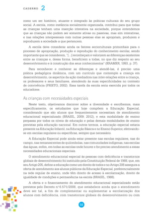 58
cade r n o 2
como um ser histórico, atuante e integrado às práticas culturais do seu grupo
social. A escola, como instância socialmente organizada, contribui para que todas
as crianças tenham uma inserção interativa na sociedade, porque entendemos
que as crianças não podem ser somente ativas ou passivas, mas sim interativas,
e nas relações interpessoais com outras pessoas elas se apropriam, produzem e
reproduzem a sociedade a que pertencem.
A escola deve considerar ainda os fatores socioculturais primordiais para o
processo de apropriação, produção e reprodução do conhecimento escolar, sendo
importante que se considerem, “[...] reconheçam e valorizem as diferenças existentes
entre as crianças e, dessa forma, beneficiem a todas, no que diz respeito ao seu
desenvolvimento e à construção dos seus conhecimentos” (KRAMER, 1993, p. 37).
Para reconhecer e conhecer as diferenças e atendê-las, é preciso uma
prática pedagógica dinâmica, com um currículo que contemple a criança em
desenvolvimento, os aspectos da ação mediadora nas inter-relações entre a criança,
os professores e seus familiares, atendendo às suas especificidades no contexto
de convivência (PRIETO, 2002). Essa tarefa da escola seria exercida por todos os
educadores.
As crianças com necessidades especiais
Neste texto, objetivamos discorrer sobre a diversidade e escolhemos, mais
especificamente, os estudantes que hoje compõem a Educação Especial,
considerando que são alunos que frequentemente necessitam de atendimento
educacional especializado (BRASIL, 2009; 2012), e esta modalidade de ensino
perpassa por todos os níveis de educação e pelas demais modalidades de ensino
previstas pela educação nacional. Em outros termos, a educação especial estaria
presente na Educação Infantil, na Educação Básica e no Ensino Superior, efetivando-
se em escolas regulares ou específicas, sempre que necessário.
A Educação Especial pode ainda estar presente nas escolas regulares, nas do
campo, nas remanescentes de quilombolas, nas comunidades indígenas, nas escolas
das águas, enfim, em todas as escolas onde houver e for preciso atendimento a essas
necessidades educacionais especiais.
O atendimento educacional especial às pessoas com deficiência e transtornos
globais de desenvolvimento foi instituído pela Constituição Federal de 1988, que, em
seuArtigo205,defineaeducaçãocomoumdireitodetodosenoArtigo208asseguraa
oferta de atendimento aos alunos públicos da Educação Especial, preferencialmente
na rede regular de ensino, onde têm direito de acesso à escolarização, direito de
igualdade de condições e permanência na escola (BRASIL, 1988).
A oferta e o financiamento do atendimento educacional especializado estão
previstos pelo Decreto n.o
6.571/2008, que estabelece ainda que o atendimento
deve ser tal, a fim de complementar ou suplementar a escolarização dos
alunos com deficiência, com transtornos globais do desenvolvimento ou com
 