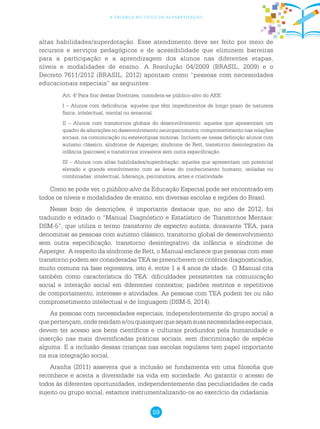 59
a criança no ciclo de alfabetização
altas habilidades/superdotação. Esse atendimento deve ser feito por meio de
recursos e serviços pedagógicos e de acessibilidade que eliminem barreiras
para a participação e a aprendizagem dos alunos nas diferentes etapas,
níveis e modalidades de ensino. A Resolução 04/2009 (BRASIL, 2009) e o
Decreto 7611/2012 (BRASIL, 2012) apontam como “pessoas com necessidades
educacionais especiais” as seguintes:
Art. 4.o
Para fins destas Diretrizes, considera-se público-alvo do AEE:
I – Alunos com deficiência: aqueles que têm impedimentos de longo prazo de natureza
física, intelectual, mental ou sensorial.
II – Alunos com transtornos globais do desenvolvimento: aqueles que apresentam um
quadro de alterações no desenvolvimento neuropsicomotor, comprometimento nas relações
sociais, na comunicação ou estereotipias motoras. Incluem-se nessa definição alunos com
autismo clássico, síndrome de Asperger, síndrome de Rett, transtorno desintegrativo da
infância (psicoses) e transtornos invasivos sem outra especificação.
III – Alunos com altas habilidades/superdotação: aqueles que apresentam um potencial
elevado e grande envolvimento com as áreas do conhecimento humano, isoladas ou
combinadas: intelectual, liderança, psicomotora, artes e criatividade.
Como se pode ver, o público-alvo da Educação Especial pode ser encontrado em
todos os níveis e modalidades de ensino, em diversas escolas e regiões do Brasil.
Nesse bojo de descrições, é importante destacar que, no ano de 2012, foi
traduzido e editado o “Manual Diagnóstico e Estatístico de Transtornos Mentais:
DSM-5”, que utiliza o termo transtorno de espectro autista, doravante TEA, para
denominar as pessoas com autismo clássico, transtorno global de desenvolvimento
sem outra especificação, transtorno desintegrativo da infância e síndrome de
Asperger. A respeito da síndrome de Rett, o Manual esclarece que pessoas com esse
transtorno podem ser consideradas TEA se preencherem os critérios diagnosticados,
muito comuns na fase regressiva, isto é, entre 1 a 4 anos de idade. O Manual cita
também como característica do TEA: dificuldades persistentes na comunicação
social e interação social em diferentes contextos; padrões restritos e repetitivos
de comportamento, interesse e atividades. As pessoas com TEA podem ter ou não
comprometimento intelectual e de linguagem (DSM-5, 2014).
As pessoas com necessidades especiais, independentemente do grupo social a
quepertençam,onderesidame/ouquaisquerquesejamsuasnecessidadesespeciais,
devem ter acesso aos bens científicos e culturais produzidos pela humanidade e
inserção nas mais diversificadas práticas sociais, sem discriminação de espécie
alguma. E a inclusão dessas crianças nas escolas regulares tem papel importante
na sua integração social.
Aranha (2011) assevera que a inclusão se fundamenta em uma filosofia que
reconhece e aceita a diversidade na vida em sociedade. Ao garantir o acesso de
todos às diferentes oportunidades, independentemente das peculiaridades de cada
sujeito ou grupo social, estamos instrumentalizando-os ao exercício da cidadania.
 
