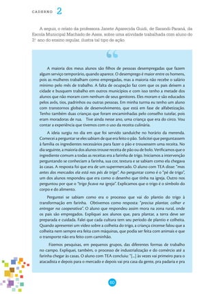 60
cade r n o 2
A seguir, o relato da professora Janete Aparecida Guidi, de Sarandi-Paraná, da
Escola Municipal Machado de Assis, sobre uma atividade trabalhada com aluno do
3.o
ano do ensino regular, ilustra tal tipo de ação.
A maioria dos meus alunos são filhos de pessoas desempregadas que fazem
algum serviço temporário, quando aparece. O desemprego é maior entre os homens,
pois as mulheres trabalham como empregadas, mas a maioria não recebe o salário
mínimo pelo mês de trabalho. A falta de ocupação faz com que os pais deixem a
cidade e busquem trabalho em outros municípios e com isso tenho a metade dos
alunos que não moram com nenhum de seus genitores. Eles moram e são educados
pelos avôs, tios, padrinhos ou outras pessoas. Em minha turma eu tenho um aluno
com transtornos globais de desenvolvimento, que está em fase de alfabetização.
Tenho também duas crianças que foram encaminhadas pelo conselho tutelar, pois
eram moradoras de rua. Tive ainda nesse ano, uma criança que era do circo. Vou
contar a experiência que tivemos com o uso da receita culinária.
A ideia surgiu no dia em que foi servido sanduíche no horário da merenda.
Comeceiaperguntarseelessabiamdequeerafeitoopão. Soliciteiqueperguntassem
à família os ingredientes necessários para fazer o pão e trouxessem uma receita. No
dia seguinte, a maioria dos alunos trouxe receita de pão ou de bolo. Verificamos que o
ingrediente comum a todas as receitas era a farinha de trigo. Iniciamos a intervenção
perguntando se conheciam a farinha, sua cor, textura e se sabiam como ela chegava
às casas. A resposta foi que era de um supermercado. O aluno com TEA disse: “mas
antes dos mercados ela está nos pés de trigo”. Ao perguntar como é o “pé de trigo”,
um dos alunos respondeu que era como o desenho que tinha na igreja. Outro nos
perguntou por que o “trigo ficava na igreja”. Explicamos que o trigo é o símbolo do
corpo e do alimento.
Perguntei se sabiam como era o processo que vai do plantio do trigo à
transformação em farinha. Obtivemos como resposta: “precisa plantar, colher e
entregar na cooperativa”. O aluno que respondeu assim mora na zona rural, onde
os pais são empregados. Expliquei aos alunos que, para plantar, a terra deve ser
preparada e cuidada. Falei que cada cultura tem seu período de plantio e colheita.
Quando apresentei um vídeo sobre a colheita do trigo, a criança circense falou que a
colheita nem sempre era feita com máquinas, que podia ser feita com animais e que
o transporte não era feito com caminhão.
Fizemos pesquisas, em pequenos grupos, das diferentes formas de trabalho
no campo. Expliquei, também, o processo de industrialização e do comércio até a
farinha chegar às casas. O aluno com TEA concluiu: “[...] às vezes vai primeiro para o
atacadista e depois para o mercado e depois vai pra casa da gente, pra padaria e pra
 
