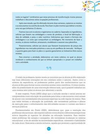 61
a criança no ciclo de alfabetização
todos os lugares”. Lembramos que nesse processo de transformação muitas pessoas
trabalham e discutimos várias ocupações profissionais.
Após esse estudo, que foi efetivado durante duas semanas, copiamos as receitas
e as executamos na cozinha da escola. Para fazer os pães tivemos que dobrar a receita,
uma vez que tínhamos 22 alunos.
Fizemos isso com os alunos e registramos no caderno. Separados os ingredientes,
solicitei que lessem nas embalagens o nome do produto, o local de fabricação, a
data de validade, o peso, o valor nutritivo. Solicitamos que vissem o formato das
embalagens e as cores que compunham as embalagens. No momento de fazer a
receita, os alunos mediram, amassaram, modelaram e assaram seus pãezinhos.
Posteriormente, solicitei aos alunos que fizessem levantamento de preços dos
ingredientes nos mercados próximos a casa ou em panfletos de mercado. Verifiquei
a quantia gasta para fazer os pães e o quanto gastaríamos se tivéssemos feito outras
receitas.
Para encerrar a atividade, elaboramos um texto coletivo, no qual os alunos
revelaram o conhecimento de que se tinham apropriado e o prazer em trabalhar
com a atividade.
O relato da professora Janete revela os conceitos que os alunos já têm elaborado
nas mais diferentes interações em seu cotidiano sobre o assunto. Assim como a
relatora da experiência, os professores podem partir dos conhecimentos que os
alunos já têm para formar novos conceitos aceitos como científicos. O relato mostra,
além da possibilidade de uma intervenção diferenciada, que é possível trabalhar em
uma mesma sala todos os alunos que adentram a escola.
A esse respeito, Prieto (2002) alega que a inclusão escolar e social precisa ser
compreendida como educação de qualidade para todos, e não somente como acesso
de alunos com necessidades educacionais especiais na rede regular de ensino. Para
que todos tenham a educação de qualidade, são necessárias políticas e planos
de execução para o enfrentamento das dificuldades sociais e o acesso aos bens e
serviços públicos.
Fundamentados em Prieto (2002), defendemos que, para a resolução dos
problemas educacionais, são imprescindíveis novos olhares e diferentes perspectivas
acerca daqueles já vigentes há décadas na educação brasileira. Para resolver
esses problemas tão antigos e arraigados, são necessárias mudanças no sistema
educacional, a fim de atender às necessidades específicas, interesses e habilidades
de cada aluno. Essa seria a escola inclusiva, aquela que promove a oportunidade de
 